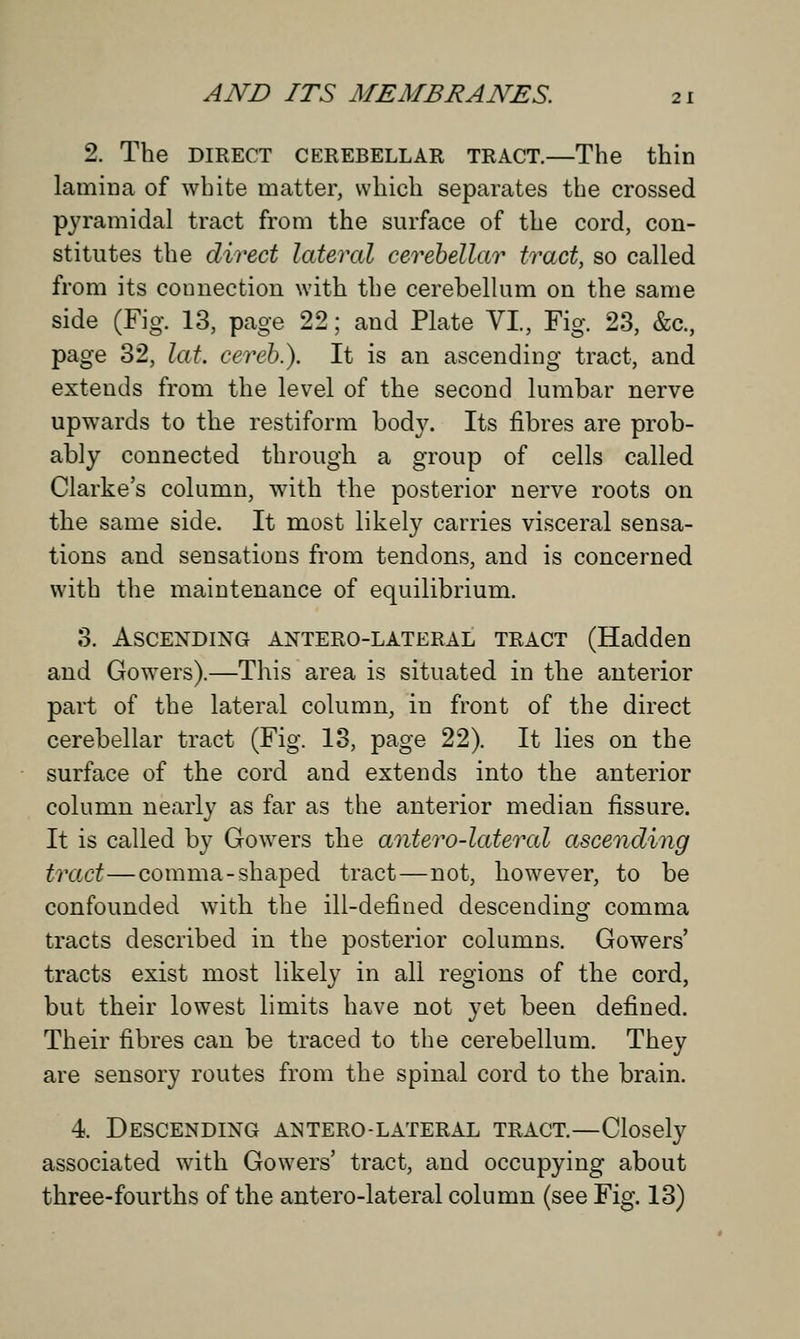 2. The DIRECT CEREBELLAR TRACT.—The thin lamina of white matter, which separates the crossed pyramidal tract from the surface of the cord, con- stitutes the direct lateral cerebellar tract, so called from its connection with the cerebellum on the same side (Fig. 13, page 22; and Plate VI., Fig. 23, &c, page 32, lat. cereb.). It is an ascending tract, and extends from the level of the second lumbar nerve upwards to the restiform body. Its fibres are prob- ably connected through a group of cells called Clarke's column, with the posterior nerve roots on the same side. It most likely carries visceral sensa- tions and sensations from tendons, and is concerned with the maintenance of equilibrium. 3. Ascending anterolateral tract (Hadden and Gowers).—This area is situated in the anterior part of the lateral column, in front of the direct cerebellar tract (Fig. 13, page 22). It lies on the surface of the cord and extends into the anterior column nearly as far as the anterior median fissure. It is called by Gowers the antero-lateral ascending tract—comma-shaped tract—not, however, to be confounded with the ill-defined descendinsr comma tracts described in the posterior columns. Gowers' tracts exist most likely in all regions of the cord, but their lowest limits have not yet been defined. Their fibres can be traced to the cerebellum. They are sensory routes from the spinal cord to the brain. 4. Descending antero-lateral tract.—Closely associated with Gowers' tract, and occupying about three-fourths of the antero-lateral column (see Fig. 13)