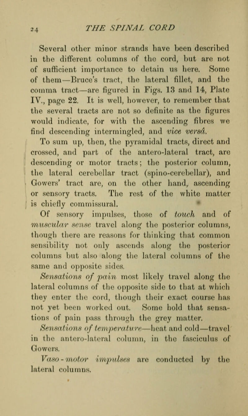 Several other minor strands have been described in the different columns of the cord, but are riot, of sufficient Importance to detain as here, Some of them— Unices tract, the lateral fillet, and the comma tract—are figured in Figs. 13 and 14, Plate IV., page 22. It is well, however, to remember that the several tracts :ire not, so definite as the figure; would indicate for with the ascending fibres we find descending intermingled, and viae vered, To Sinn up, then, the pyramidal t racts, direct and crossed, and part of the anterolateral tract, are descending or motor tracts; the posterior column, the lateral cerebellar tract (spino-cerebellar), and Gowers' tract are, on the other hand, ascending or sensory tracts. The rest of the white matter 1 is chiefly commissural. Of sensory impulses, those of tOUch and of muscular sense travel along the posterior columns, though there are reasons for thinking that common seiisiliilit v not only ascends along I he posl<iiot columns but also along the lateral columns of the same and opposite sides. Sensations of pa/in most likely travel along the lateral columns of the opposite side to that, at which thev enter the cord, tllOUgh their exact come ha:: not yet, been worked out,. Some hold that sensa- tions of pain pass through the grey matter. Sensations of temperature heat and cold travel in the anterolateral column, in the fasciculus of ( lowers. Vaso-motor impulses are conducted by the lateral columns.