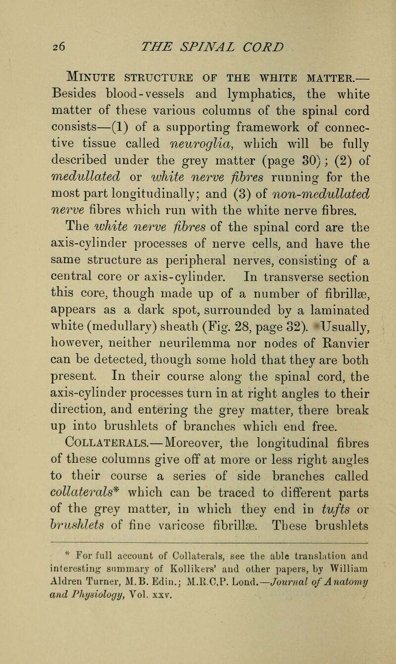 Minute structure of the white matter.— Besides blood-vessels and lymphatics, the white matter of these various columns of the spinal cord consists—(1) of a supporting framework of connec- tive tissue called neuroglia, which will be fully described under the grey matter (page 30); (2) of medullated or white nerve fibres running for the most part longitudinally; and (3) of non-medullated nerve fibres which run with the white nerve fibres. The white nerve fibres of the spinal cord are the axis-cylinder processes of nerve cells, and have the same structure as peripheral nerves, consisting of a central core or axis-cylinder. In transverse section this core, though made up of a number of fibrillse, appears as a dark spot, surrounded by a laminated white (medullary) sheath (Fig. 28, page 32). Usually, however, neither neurilemma nor nodes of Ranvier can be detected, though some hold that they are both present. In their course along the spinal cord, the axis-cylinder processes turn in at right angles to their direction, and entering the grey matter, there break up into brushlets of branches which end free. Collaterals.—Moreover, the longitudinal fibres of these columns give off at more or less right angles to their course a series of side branches called collaterals* which can be traced to different parts of the grey matter, in which they end in tufts or brushlets of fine varicose fibrillse. These brushlets * For full account of Collaterals, see the able translation and interesting summary of Kollikers' and other papers, by William Aldren Turner, M.B. Edin.; M.ll.C.P. Lond.—Journal of Anatomy and Physiology, Vol. xxv.