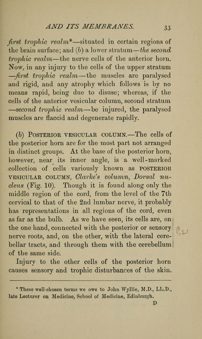 first trophic realm*—situated in certain regions of the brain surface; and (6) a lower stratum—the second trophic realm—the nerve cells of the anterior horn. Now, in any injury to the cells of the upper stratum —-first trophic realm—the muscles are paralysed and rigid, and any atrophy which follows is by no means rapid, being due to disuse; whereas, if the cells of the anterior vesicular column, second stratum —second trophic realm—be injured, the paralysed muscles are flaccid and degenerate rapidly. (b) Posterior vesicular column.—The cells of the posterior horn are for the most part not arranged in distinct groups. At the base of the posterior horn, however, near its inner angle, is a well-marked collection of cells variously known as POSTERIOR vesicular column, Clarke s column, Dorsal nu- cleus (Fig. 10). Though it is found along only the middle region of the cord, from the level of the 7th cervical to that of the 2nd lumbar nerve, it probably has representations in all regions of the cord, even as far as the bulb. As we have seen, its cells are, on the one hand, connected with the posterior or sensory nerve roots, and, on the other, with the lateral cere- bellar tracts, and through them with the cerebellum of the same side. Injury to the other cells of the posterior horn causes sensory and trophic disturbances of the skin. * These well-chosen terms we owe to John Wyllie, M.D., LL.D., late Lecturer on Medicine, School of Medicine, Edinburgh, D