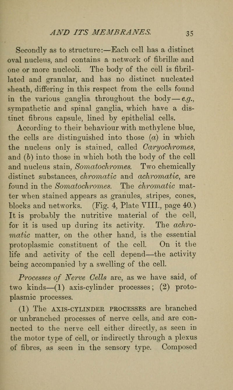 Secondly as to structure:—Each cell has a distinct oval nucleus, and contains a network of fibrillge and one or more nucleoli. The body of the cell is fibril- lated and granular, and has no distinct nucleated sheath, differing in this respect from the cells found in the various ganglia throughout the body—e.g., sympathetic and spinal ganglia, which have a dis- tinct fibrous capsule, lined by epithelial cells. According to their behaviour with methylene blue, the cells are distinguished into those (a) in which the nucleus only is stained, called Caryochromes, and (b) into those in which both the body of the cell and nucleus stain, Somatochromes. Two chemically distinct substances, chromatic and achromatic, are found in the Somatochromes. The chromatic mat- ter when stained appears as granules, stripes, cones, blocks and networks. (Fig. 4, Plate VIII., page 40.) It is probably the nutritive material of the cell, for it is used up during its activity. The achro- matic matter, on the other hand, is the essential protoplasmic constituent of the cell. On it tbe life and activity of the cell depend—the activity being accompanied by a swelling of the cell. Processes of Nerve Cells are, as we have said, of two kinds—(1) axis-cylinder processes; (2) proto- plasmic processes. (1) The axis-cylinder processes are branched or unbranched processes of nerve cells, and are con- nected to the nerve cell either directly, as seen in the motor type of cell, or indirectly through a plexus of fibres, as seen in the sensory type. Composed