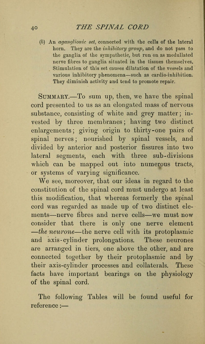 (h) An aganglionic set, connected with the cells of the lateral horn. They are the inhibitory group, and do not pass to the ganglia of the sympathetic, but run on as rnedullated nerve fibres to ganglia situated in the tissues themselves, Stimulation of this set causes dilatation of the vessels and various inhibitory phenomena—such as cardio-inhibition. They diminish activity and tend to promote repair. Summary.—To sum up, then, we have the spinal cord presented to us as an elongated mass of nervous substance, consisting of white and grey matter; in- vested by three membranes; having two distinct enlargements; giving origin to thirty-one pairs of spinal nerves; nourished by spinal vessels, and divided by anterior and posterior fissures into two lateral segments, each with three sub-divisions which can be mapped out into numerous tracts, or systems of varying significance. We see, moreover, that our ideas in regard to the constitution of the spinal cord must undergo at least this modification, that whereas formerly the spinal cord was regarded as made up of two distinct ele- ments—nerve fibres and nerve cells—we must now consider that there is only one nerve element —the neurone—the nerve cell with its protoplasmic and axis-cylinder prolongations. These neurones are arranged in tiers, one above the other, and are connected together by their protoplasmic and by their axis-cylinder processes and collaterals. These facts have important bearings on the physiology of the spinal cord. The following Tables will be found useful for reference:—