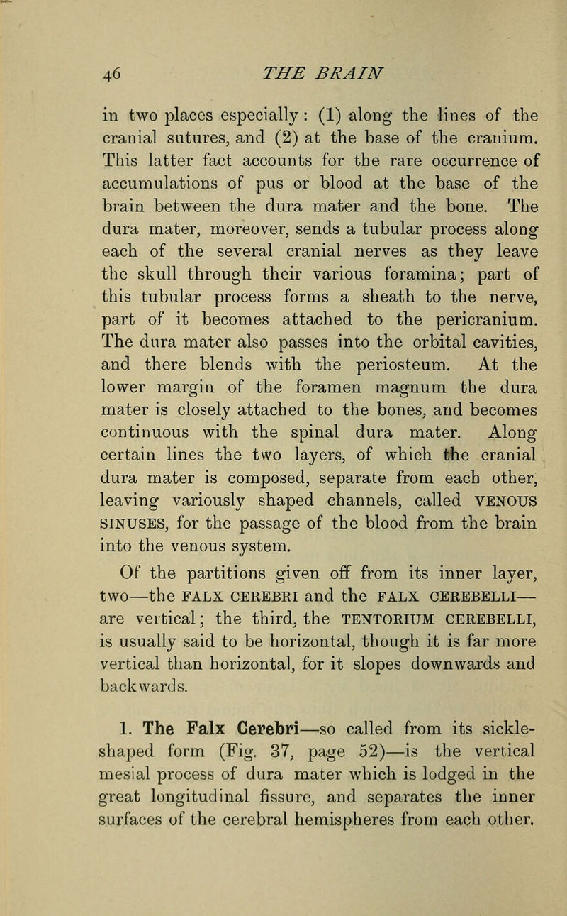 in two places especially : (1) along the lines of the cranial sutures, and (2) at the base of the cranium. This latter fact accounts for the rare occurrence of accumulations of pus or blood at the base of the brain between the dura mater and the bone. The dura mater, moreover, sends a tubular process along each of the several cranial nerves as they leave the skull through their various foramina; part of this tubular process forms a sheath to the nerve, part of it becomes attached to the pericranium. The dura mater also passes into the orbital cavities, and there blends with the periosteum. At the lower margin of the foramen magnum the dura mater is closely attached to the bones, and becomes continuous with the spinal dura mater. Along certain lines the two layers, of which the cranial dura mater is composed, separate from each other, leaving variously shaped channels, called VENOUS sinuses, for the passage of the blood from the brain into the venous system. Of the partitions given off from its inner layer, two—the FALX CEREBKI and the FALX CEREBELLI— are vertical; the third, the TENTORIUM CEREBELLI, is usually said to be horizontal, though it is far more vertical than horizontal, for it slopes downwards and backwards. 1. The Falx Cerebri—so called from its sickle- shaped form (Fig. 37, page 52)—is the vertical mesial process of dura mater which is lodged in the great longitudinal fissure, and separates the inner surfaces of the cerebral hemispheres from each other.