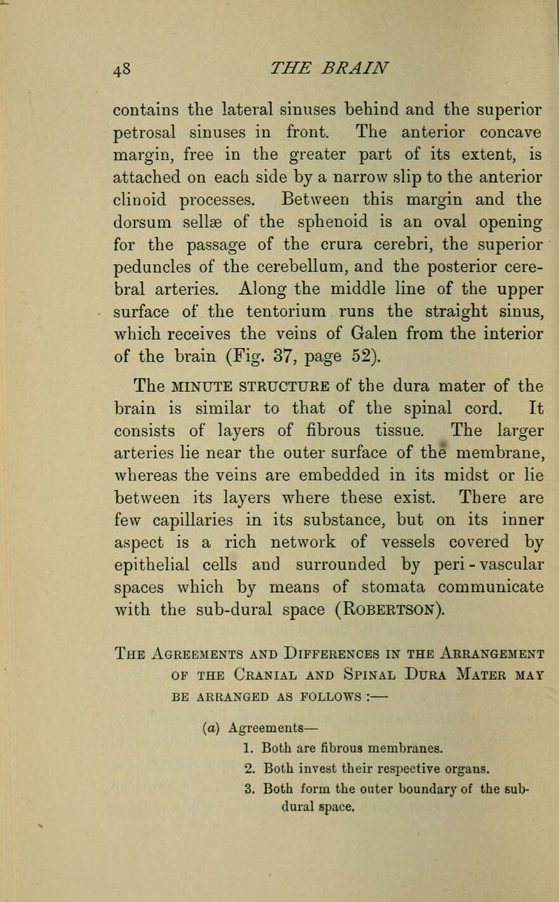 contains the lateral sinuses behind and the superior petrosal sinuses in front. The anterior concave margin, free in the greater part of its extent, is attached on each side by a narrow slip to the anterior clinoid processes. Between this margin and the dorsum sellse of the sphenoid is an oval opening for the passage of the crura cerebri, the superior peduncles of the cerebellum, and the posterior cere- bral arteries. Along the middle line of the upper surface of the tentorium runs the straight sinus, which receives the veins of Galen from the interior of the brain (Fig. 37, page 52). The MINUTE structure of the dura mater of the brain is similar to that of the spinal cord. It consists of layers of fibrous tissue. The larger arteries lie near the outer surface of the membrane, whereas the veins are embedded in its midst or lie between its layers where these exist. There are few capillaries in its substance, but on its inner aspect is a rich network of vessels covered by epithelial cells and surrounded by peri - vascular spaces which by means of stomata communicate with the sub-dural space (Robertson). The Agreements and Differences in the Arrangement of the Cranial and Spinal Dura Mater may be arranged as follows \ (a) Agreements— 1. Both are fibrous membranes. 2. Both invest their respective organs. 3. Both form the outer boundary of the sub- dural space.