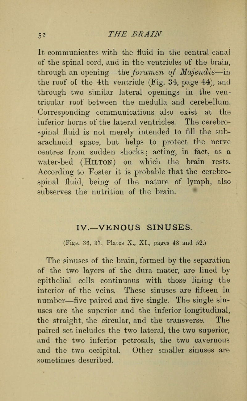 It communicates with the fluid in the central canal of the spinal cord, and in the ventricles of the braiD, through an opening—the foramen of Majendie—in the roof of the 4th ventricle (Fig. 34, page 44), and through two similar lateral openings in the ven- tricular roof between the medulla and cerebellum. Corresponding communications also exist at the inferior horns of the lateral ventricles. The cerebro- spinal fluid is not merely intended to fill the sub- arachnoid space, but helps to protect the nerve centres from sudden shocks; acting, in fact, as a water-bed (Hilton) on which the brain rests. According to Foster it is probable that the cerebro- spinal fluid, being of the nature of lymph, also subserves the nutrition of the brain. IV.—VENOUS SINUSES. (Figs. 36, 37, Plates X., XL, pages 48 and 52.) The sinuses of the brain, formed by the separation of the two layers of the dura mater, are lined by epithelial cells continuous with those lining the interior of the veins. These sinuses are fifteen in number—five paired and five single. The single sin- uses are the superior and the inferior longitudinal, the straight, the circular, and the transverse. The paired set includes the two lateral, the two superior, and the two inferior petrosals, the two cavernous and the two occipital. Other smaller sinuses are sometimes described.