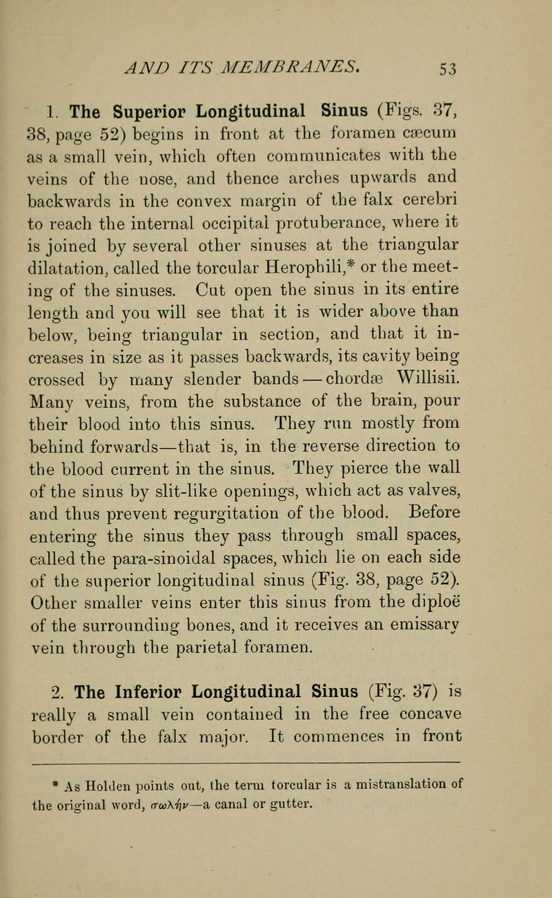 1. The Superior Longitudinal Sinus (Figs. 37, 38, page 52) begins in front at the foramen caecum as a small vein, which often communicates with the veins of the nose, and thence arches upwards and backwards in the convex margin of the falx cerebri to reach the internal occipital protuberance, where it is joined by several other sinuses at the triangular dilatation, called the torcular Herophili,* or the meet- ing of the sinuses. Cut open the sinus in its entire length and you will see that it is wider above than below, being triangular in section, and that it in- creases in size as it passes backwards, its cavity being crossed by many slender bands — chordaa Willisii. Many veins, from the substance of the brain, pour their blood into this sinus. They run mostly from behind forwards—that is, in the reverse direction to the blood current in the sinus. They pierce the wall of the sinus by slit-like openings, which act as valves, and thus prevent regurgitation of the blood. Before entering the sinus they pass through small spaces, called the para-sinoidal spaces, which lie on each side of the superior longitudinal sinus (Fig. 38, page 52). Other smaller veins enter this sinus from the diploe of the surrounding bones, and it receives an emissary vein through the parietal foramen. 2. The Inferior Longitudinal Sinus (Fig. 37) is really a small vein contained in the free concave border of the falx major. It commences in front * As HoUlen points out, the term torcular is a mistranslation of the original word, (TcoKr]v—a canal or gutter.