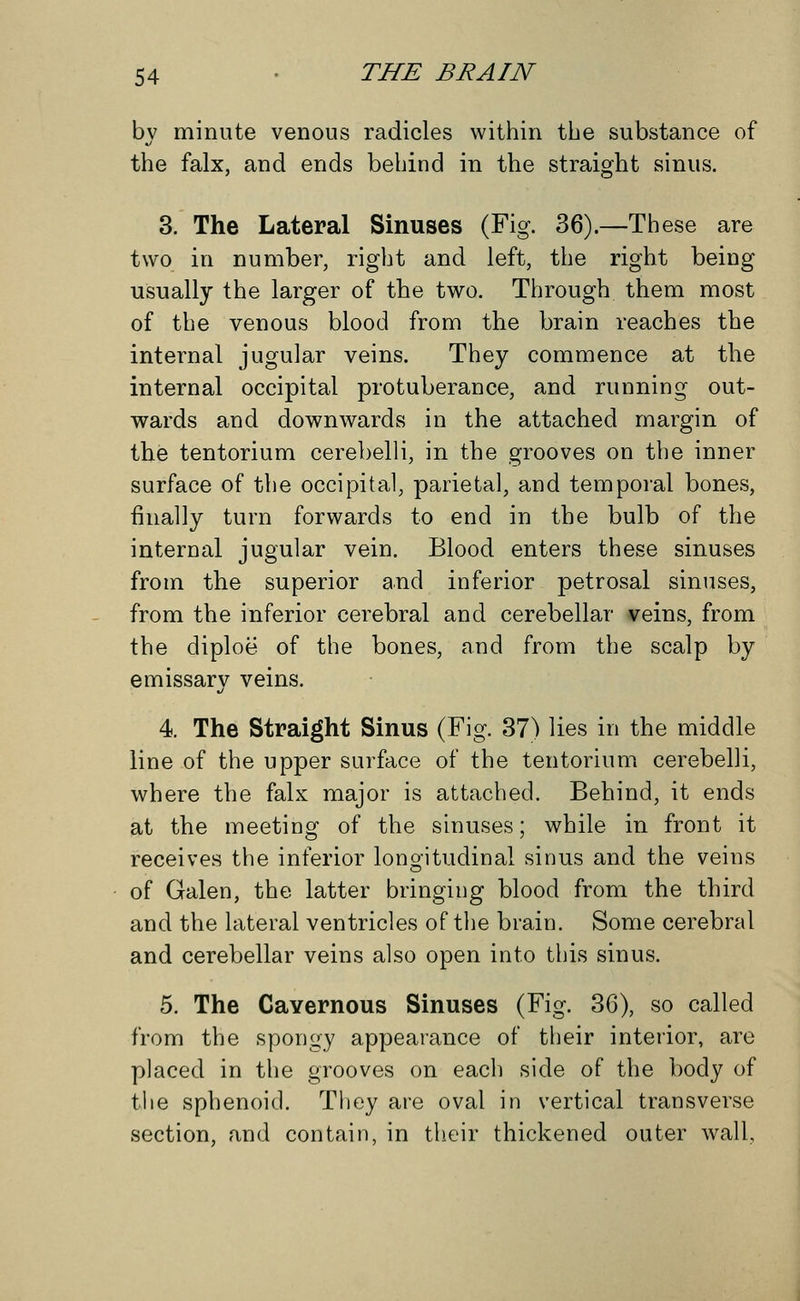 by minute venous radicles within the substance of the falx, and ends behind in the straight sinus. 3. The Lateral Sinuses (Fig. 36).—These are two in number, right and left, the right being usually the larger of the two. Through them most of the venous blood from the brain reaches the internal jugular veins. They commence at the internal occipital protuberance, and running out- wards and downwards in the attached margin of the tentorium cerebelli, in the grooves on the inner surface of the occipital, parietal, and temporal bones, finally turn forwards to end in the bulb of the internal jugular vein. Blood enters these sinuses from the superior and inferior petrosal sinuses, from the inferior cerebral and cerebellar veins, from the diploe of the bones, and from the scalp by emissary veins. 4. The Straight Sinus (Fig. 37) lies in the middle line of the upper surface of the tentorium cerebelli, where the falx major is attached. Behind, it ends at the meeting of the sinuses; while in front it receives the inferior longitudinal sinus and the veins of Galen, the latter bringing blood from the third and the lateral ventricles of the brain. Some cerebral and cerebellar veins also open into this sinus. 5. The Cavernous Sinuses (Fig. 36), so called from the spongy appearance of their interior, are placed in the grooves on each side of the body of the sphenoid. They are oval in vertical transverse section, and contain, in their thickened outer wall,