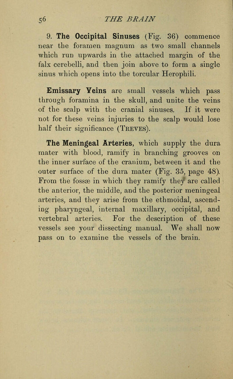 9. The Occipital Sinuses (Fig. 36) commence near the foramen magnum as two small channels which run upwards in the attached margin of the falx cerebelli, and then join above to form a single sinus which opens into the torcular Herophili. Emissary Yeins are small vessels which pass through foramina in the skull, and unite the veins of the scalp with the cranial sinuses. If it were not for these veins injuries to the scalp would lose half their significance (Treves). The Meningeal Arteries, which supply the dura mater with blood, ramify in branching grooves on the inner surface of the cranium, between it and the outer surface of the dura mater (Fig. 35, page 48). From the fossae in which they ramify they are called the anterior, the middle, and the posterior meningeal arteries, and they arise from the ethmoidal, ascend- ing pharyngeal, internal maxillary, occipital, and vertebral arteries. For the description of these vessels see your dissecting manual. We shall now pass on to examine the vessels of the brain.