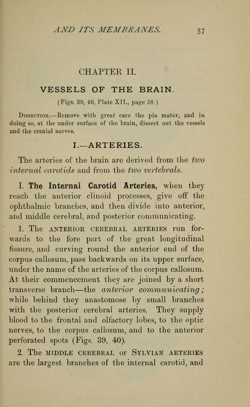 CHAPTER II. VESSELS OF THE BRAIN. (Figs. 39, 40, Plate XII., page 58.) Dissection.—Remove with great care the pia mater, and in doing so, at the under surface of the brain, dissect out the vessels and the cranial nerves. I.—ARTERIES. The arteries of the brain are derived from the two internal carotids and from the two vertebrals. I. The Internal Carotid Arteries, when they reach the anterior clinoid processes, give off the ophthalmic branches, and then divide into anterior, and middle cerebral, and posterior communicating. 1. The ANTERIOR cerebral arteries run for- wards to the fore part of the great longitudinal fissure, and curving round the anterior end of the corpus callosum, pass backwards on its upper surface, under the name of the arteries of the corpus callosum. At their commencement they are joined by a short transverse branch—the anterior communicating; while behind they anastomose by small branches with the posterior cerebral arteries. They supply blood to the frontal and olfactory lobes, to the optic nerves, to the corpus callosum, and to the anterior perforated spots (Figs. 39, 40). 2. The MIDDLE CEREBRAL or SYLVIAN ARTERIES are the largest branches of the internal carotid, and