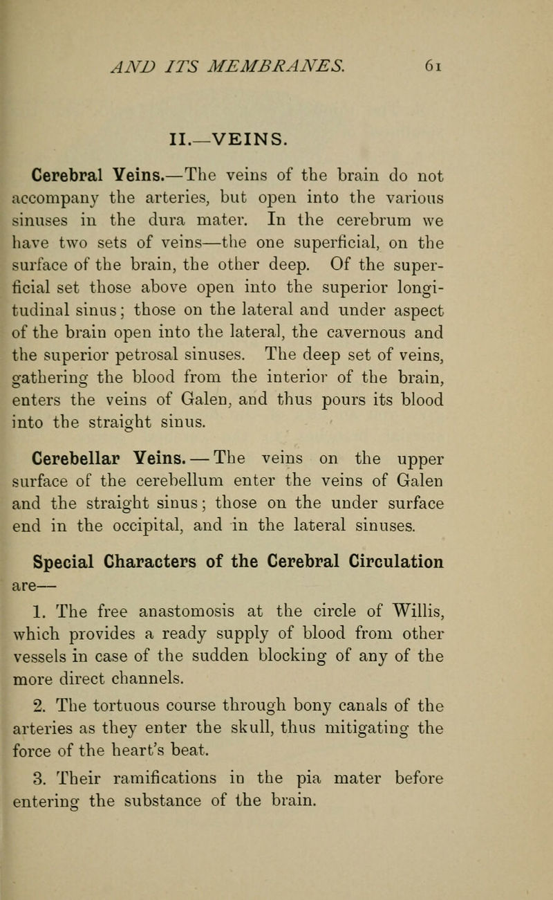 II.—VEINS. Cerebral Veins.—The veins of the brain do not accompany the arteries, but open into the various sinuses in the dura mater. In the cerebrum we have two sets of veins—the one superficial, on the surface of the brain, the other deep. Of the super- ficial set those above open into the superior longi- tudinal sinus; those on the lateral and under aspect of the brain open into the lateral, the cavernous and the superior petrosal sinuses. The deep set of veins, gathering the blood from the interior of the brain, enters the veins of Galen, and thus pours its blood into the straight sinus. Cerebellar Yeins. — The veins on the upper surface of the cerebellum enter the veins of Galen and the straight sinus; those on the under surface end in the occipital, and in the lateral sinuses. Special Characters of the Cerebral Circulation are— 1. The free anastomosis at the circle of Willis, which provides a ready supply of blood from other vessels in case of the sudden blocking of any of the more direct channels. 2. The tortuous course through bony canals of the arteries as they enter the skull, thus mitigating the force of the heart's beat. 3. Their ramifications in the pia mater before entering the substance of the brain.