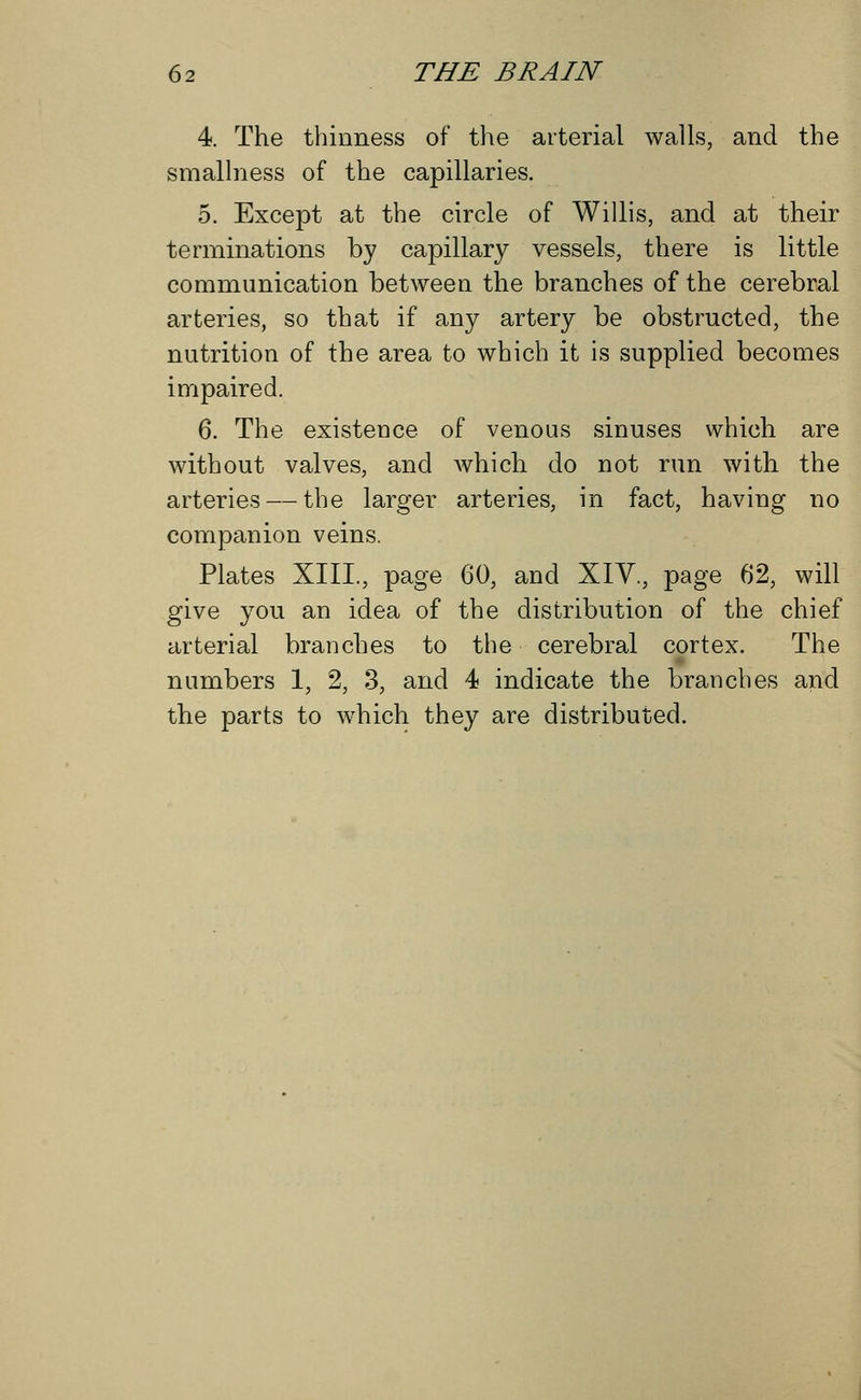 4. The thinness of the arterial walls, and the smallness of the capillaries. 5. Except at the circle of Willis, and at their terminations by capillary vessels, there is little communication between the branches of the cerebral arteries, so that if any artery be obstructed, the nutrition of the area to which it is supplied becomes impaired. 6. The existence of venous sinuses which are without valves, and which do not run with the arteries — the larger arteries, in fact, having no companion veins. Plates XIII., page 60, and XIV., page 62, will give you an idea of the distribution of the chief arterial branches to the cerebral cortex. The numbers 1, 2, 3, and 4 indicate the branches and the parts to which they are distributed.