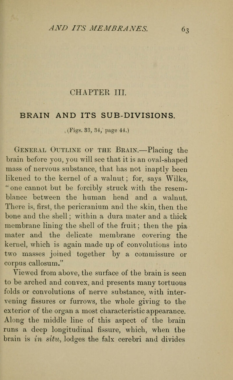 CHAPTER III BRAIN AND ITS SUB-DIVISIONS. (Figs. 33, 34, page 44.) General Outline of the Brain.—Placing the brain before you, you will see that it is an oval-shaped mass of nervous substance, that has not inaptly been likened to the kernel of a walnut; for, says Wilks,  one cannot but be forcibly struck with the resem- blance between the human head and a walnut. There is, first, the pericranium and the skin, then the bone and the shell; within a dura mater and a thick membrane lining the shell of the fruit; then the pia mater and the delicate membrane coverinsf the kernel, which is again made up of convolutions into two masses joined together by a commissure or corpus callosum. Viewed from above, the surface of the brain is seen to be arched and convex, and presents many tortuous folds or convolutions of nerve substance, with inter- vening fissures or furrows, the whole giving to the exterior of the organ a most characteristic appearance. Along the middle line of this aspect of the brain runs a deep longitudinal fissure, which, when the brain is in situ, lodges the falx cerebri and divides