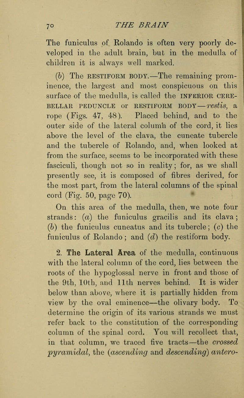 The funiculus of Rolando is often very poorly de- veloped in the adult brain, but in the medulla of children it is always well marked. (6) The RESTIFORM BODY.—The remaining prom- inence, the largest and most conspicuous on this surface of the medulla, is called the INFERIOR CERE- BELLAR PEDUNCLE Or RESTIFORM BODY — Testis, a rope (Figs. 47, 48). Placed behind, and to the outer side of the lateral column of the cord, it lies above the level of the clava, the cuneate tubercle and the tubercle of Rolando, and, when looked at from the surface, seems to be incorporated with these fasciculi, though not so in reality; for, as we shall presently see, it is composed of fibres derived, for the most part, from the lateral columns of the spinal cord (Fig. 50, page 70). On this area of the medulla, then, we note four strands: (a) the funiculus gracilis and its clava; (6) the funiculus cuneatus and its tubercle; (c) the funiculus of Rolando; and (d) the restiform body. 2. The Lateral Area of the medulla, continuous with the lateral column of the cord, lies between the roots of the hypoglossal nerve in front and those of the 9th, 10th, and 11th nerves behind. It is wider below than above, where it is partially hidden from view by the oval eminence—the olivary body. To determine the origin of its various strands we must refer back to the constitution of the corresponding column of the spinal cord. You will recollect that, in that column, we traced five tracts—the crossed pyramidal, the (ascending and descending) antero-