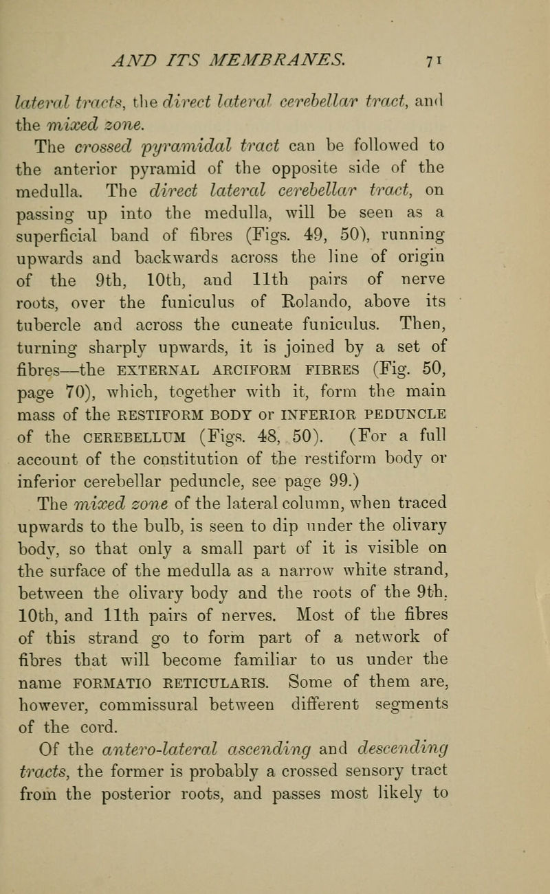 lateral tracts, the direct lateral cerebellar tract, and the mixed zone. The crossed pyramidal tract can be followed to the anterior pyramid of the opposite side of the medulla, The direct lettered cerebellar tract, on passing up into the medulla, will be seen as a superficial band of fibres (Figs. 49, 50), running upwards and backwards across the line of origin of the 9th, 10th, and 11th pairs of nerve roots, over the funiculus of Rolando, above its tubercle and across the cuneate funiculus. Then, turning sharply upwards, it is joined by a set of fibres—the external arciform fibres (Fig. 50, page 70), which, together with it, form the main mass of the restiform body or inferior peduncle of the cerebellum (Figs. 48, 50). (For a full account of the constitution of the restiform body or inferior cerebellar peduncle, see page 99.) The mixed zone of the lateral column, when traced upwards to the bulb, is seen to dip under the olivary body, so that only a small part of it is visible on the surface of the medulla as a narrow white strand, between the olivary body and the roots of the 9th. 10th, and 11th pairs of nerves. Most of the fibres of this strand go to form part of a network of fibres that will become familiar to us under the name formatio reticularis. Some of them are, however, commissural between different segments of the cord. Of the antero-lateral ascending and descending tracts, the former is probably a crossed sensory tract from the posterior roots, and passes most likely to