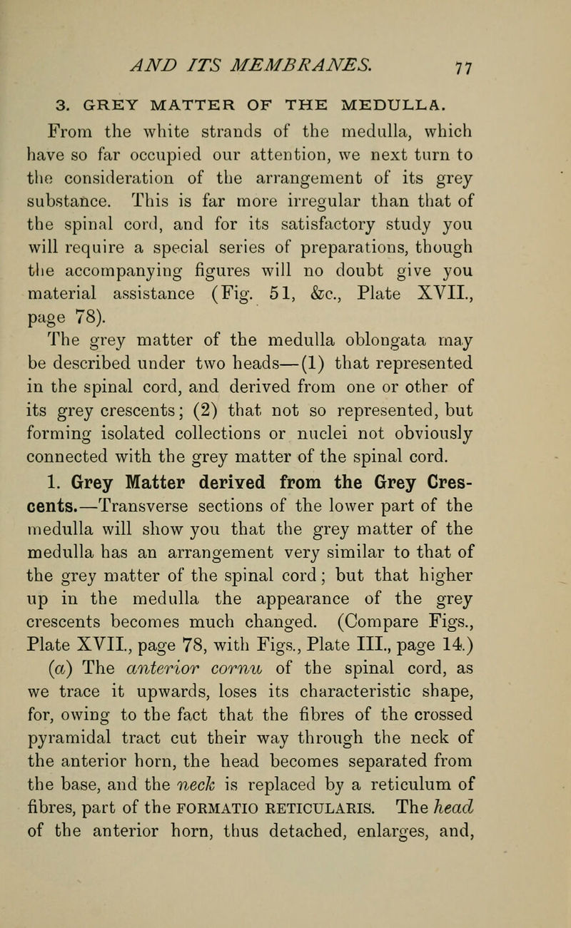 3. GREY MATTER OF THE MEDULLA. From the white strands of the medulla, which have so far occupied our attention, we next turn to the consideration of the arrangement of its grey substance. This is far more irregular than that of the spinal cord, and for its satisfactory study you will require a special series of preparations, though tlie accompanying figures will no doubt give you material assistance (Fig. 51, &c, Plate XVII., page 78). The grey matter of the medulla oblongata may be described under two heads—(1) that represented in the spinal cord, and derived from one or other of its grey crescents; (2) that not so represented, but forming isolated collections or nuclei not obviously connected with the grey matter of the spinal cord. 1. Grey Matter derived from the Grey Cres- cents.—Transverse sections of the lower part of the medulla will show you that the grey matter of the medulla has an arrangement very similar to that of the grey matter of the spinal cord; but that higher up in the medulla the appearance of the grey crescents becomes much changed. (Compare Figs., Plate XVII, page 78, with Figs., Plate III., page 14.) (a) The anterior cornu of the spinal cord, as we trace it upwards, loses its characteristic shape, for, owing to the fact that the fibres of the crossed pyramidal tract cut their way through the neck of the anterior horn, the head becomes separated from the base, and the neck is replaced by a reticulum of fibres, part of the formatio reticularis. The head of the anterior horn, thus detached, enlarges, and,