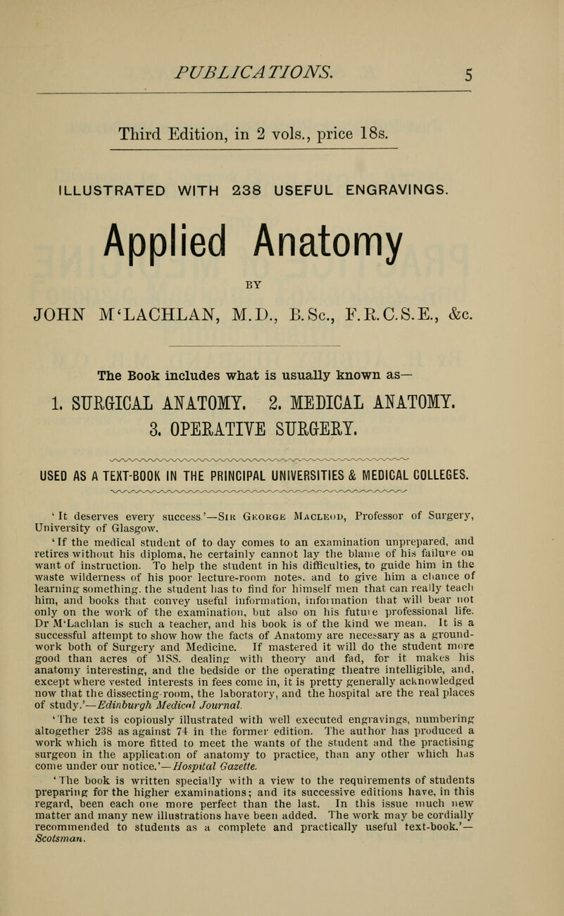 Third Edition, in 2 vols., price 18s. ILLUSTRATED WITH 238 USEFUL ENGRAVINGS. Applied Anatomy BY JOHN M'LACHLAN, M.D., B.Sc, F.R.C.S.E., &c. The Book includes what is usually known as— 1. SURGICAL ANATOMY. 2. MEDICAL ANATOMY. 3. OPERATIVE SURGERY. USED AS A TEXT-BOOK IN THE PRINCIPAL UNIVERSITIES & MEDICAL COLLEGES. 1 It deserves every success.'—Sir Gkokge Macleod, Professor of Surgery, University of Glasgow. ' If the medical student of to day comes to an examination unprepared, and retires without his diploma, he certainly cannot lay the blame of his failure on want of instruction. To help the student in his difficulties, to guide him in the waste wilderness of his poor lecture-room notes, and to give him a chance of learning something, the student has to find for himself men that can really teach him, and books that convey useful information, information that will bear not only on the work of the examination, but also on his futme professional life. Dr M'Lachlan is such a teacher, and his book is of the kind we mean. It is a successful attempt to show how the facts of Anatomy are necessary as a ground- work both of Surgery and Medicine. If mastered it will do the student more good than acres of MSS. dealing with theory and fad, for it makes his anatomy interesting, and the bedside or the operating theatre intelligible, and, except where vested interests in fees come in, it is pretty generally acknowledged now that the dissecting room, the laboratory, and the hospital are the real places of study.'—Edinburgh Medial Journal. 'The text is copiously illustrated with well executed engravings, numbering altogether 238 as against 74 in the former edition. The author has produced a work which is more fitted to meet the wants of the student and the practising surgeon in the application of anatomy to practice, than any other which has come under our notice.'— Hospital Gazette. 'The book is written specially with a view to the requirements of students preparing for the higher examinations; and its successive editions have, in this regard, been each one more perfect than the last. In this issue much new matter and many new illustrations have been added. The work may be cordially recommended to students as a complete and practically useful text-book.'— Scotsman.