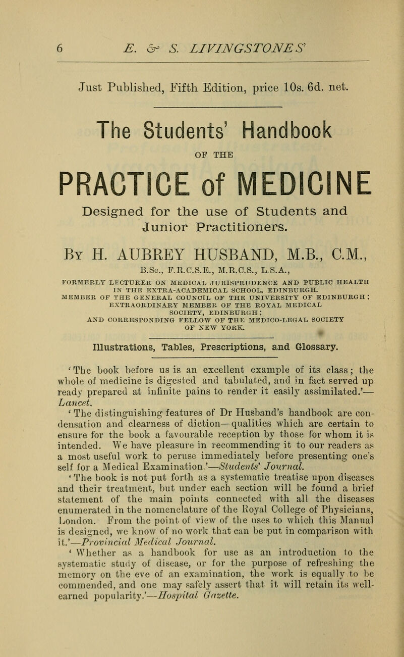 Just Published, Fifth Edition, price 10s. 6d. net. The Students' Handbook OF THE PRACTICE of MEDICINE Designed for the use of Students and Junior Practitioners. By H. AUBREY HUSBAND, M.B., CM., B.Sc, P.R.C.S.E., M.R.C.S., L.S.A., FORMERLY LECTURER ON MEDICAL JURISPRUDENCE AND PUBLIC HEALTH IN THE EXTRA-ACADEMICAL SCHOOL. EDINBURGH. MEMBER OF THE GENERAL COUNCIL OF THE UNIVERSITY OF EDINBURGH; EXTRAORDINARY MEMBER OF THE ROYAL MEDICAL SOCIETY, EDINBURGH; AND CORRESPONDING FELLOW OF THE MEDICO-LEGAL SOCIETY OF NEW YORK. Illustrations, Tables, Prescriptions, and Glossary. 'The book before us is an excellent example of its class; the whole of medicine is digested and tabulated, and in fact served up ready prepared at infinite pains to render it easily assimilated.'— Lancet. ' The distinguishing features of Dr Husband's handbook are con- densation and clearness of diction—qualities which are certain to ensure for the book a favourable reception by those for whom it is intended. We have pleasure in recommending it to our readers as a most useful work to peruse immediately before presenting one's self for a Medical Examination.'—Students' Journal. 'The book is not put forth as a systematic treatise upon diseases and their treatment, but under each section will be found a brief statement of the main points connected with all the diseases enumerated in the nomenclature of the Royal College of Physicians, London. From the point of view of the uses to which this Manual is designed, we know of no work that can be put in comparison with it.'—Provincial Medical Journal. ' Whether as a handbook for use as an introduction to the systematic study of disease, or for the purpose of refreshing the memory on the eve of an examination, the work is equally to be commended, and one may safely assert that it will retain its well- earned popularity.'—Hospital Gazette.