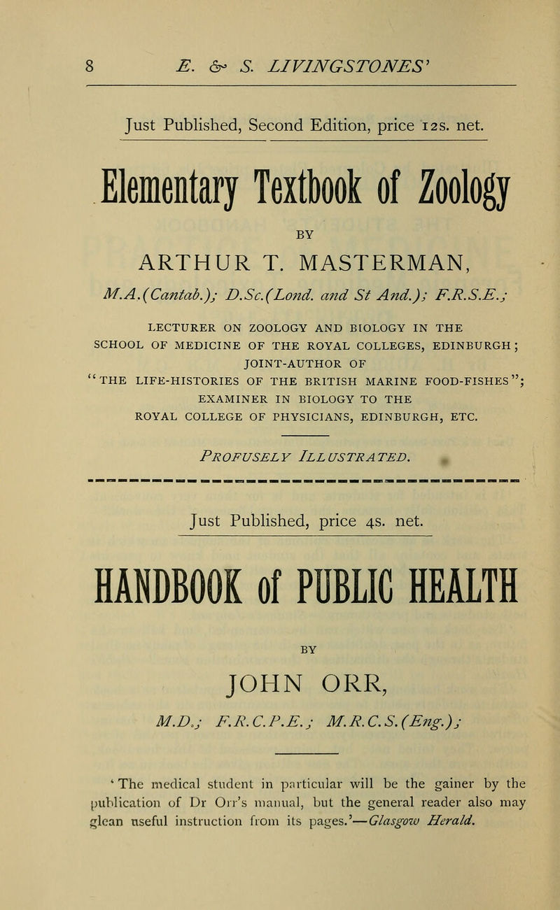 Just Published, Second Edition, price 12 s. net. Elementary Textbook of Zoology BY ARTHUR T. MASTERMAN, M.A.(Cantab.); D.Sc.(Lond. and St A?id.); F.R.SE.j LECTURER ON ZOOLOGY AND BIOLOGY IN THE SCHOOL OF MEDICINE OF THE ROYAL COLLEGES, EDINBURGH; JOINT-AUTHOR OF 'THE LIFE-HISTORIES OF THE BRITISH MARINE FOOD-FISHES; EXAMINER IN BIOLOGY TO THE ROYAL COLLEGE OF PHYSICIANS, EDINBURGH, ETC. Profusel y III ustr a ted. Just Published, price 4s. net. HANDBOOK of PUBLIC HEALTH BY JOHN ORR, M.D.j F.R.C.P.E.j M.R.C.S.(Eng.)j 4 The medical student in particular will be the gainer by the publication of Dr Oil's manual, but the general reader also may glean useful instruction from its pages.'—Glasgow Herald.