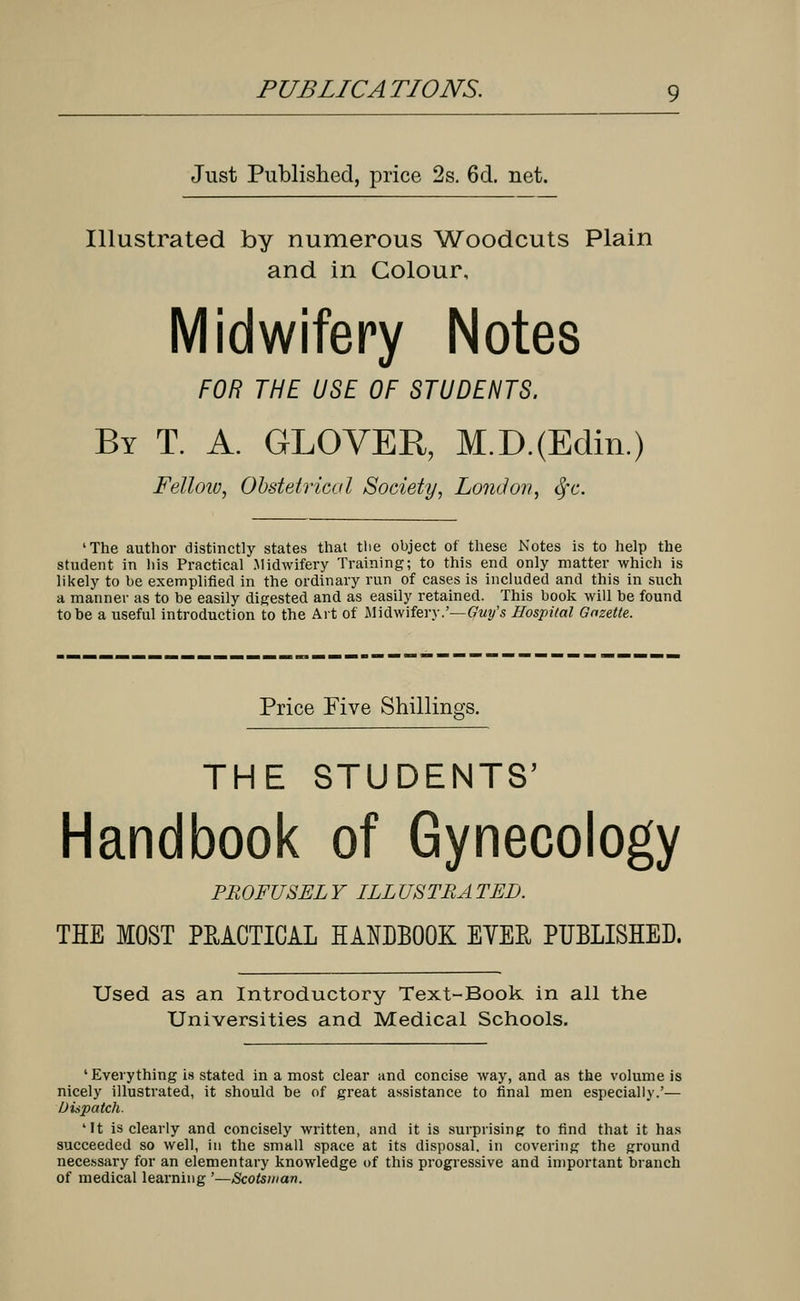 Just Published, price 2s. 6d. net. Illustrated by numerous Woodcuts Plain and in Colour, Midwifery Notes FOR THE USE OF STUDENTS. By T. A. GLOVER, M.D.(Edin.) Fellow, Obstetrical Society, London, fyc. 'The author distinctly states that the object of these Notes is to help the student in liis Practical Midwifery Training; to this end only matter which is likely to be exemplified in the ordinary run of cases is included and this in such a manner as to be easily digested and as easily retained. This book will be found to he a useful introduction to the Art of Midwifery.'—pity's Hospital Gazette. Price Five Shillings. THE STUDENTS' Handbook of Gynecology PROFUSELY ILLUSTRATED. THE MOST PRACTICAL HANDBOOK EYEE, PUBLISHED. Used as an Introductory Text-Book in all the Universities and Medical Schools. 'Everything is stated in a most clear and concise way, and as the volume is nicely illustrated, it should he of great assistance to final men especially.'— Dispatch. 'It is clearly and concisely written, and it is surprising; to find that it has succeeded so well, in the small space at its disposal, in covering the ground necessary for an elementary knowledge of this progressive and important branch of medical learning '—Scotsman.