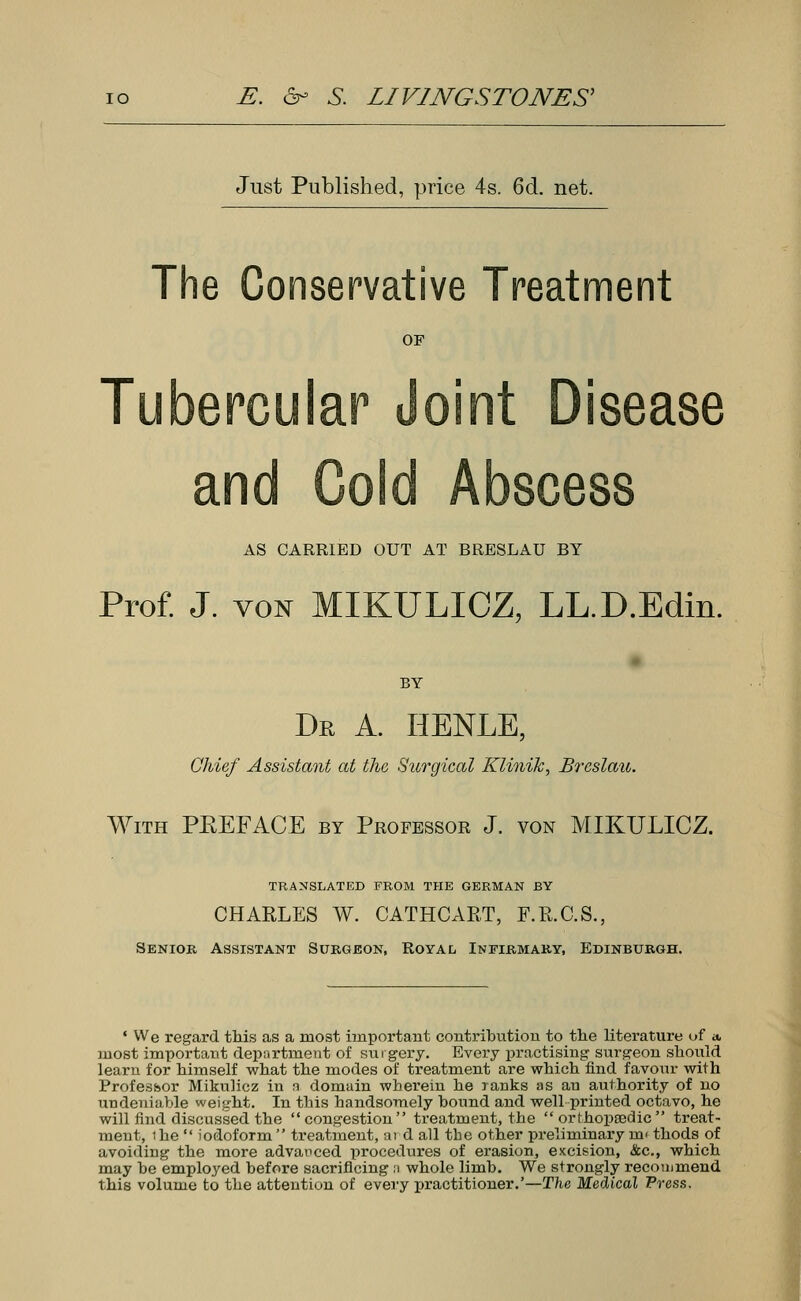 Just Published, price 4s. 6d. net. The Conservative Treatment OF Tubercular Joint Disease and Cold Abscess AS CARRIED OUT AT BRESLAU BY Prof. J. von MIKULICZ, LL.D.Edin. BY Dr a. henle, Chief Assistant at the Surgical Klinilc, Breslau. With PREFACE by Professor J. von MIKULICZ. TRANSLATED FROM THE GERMAN BY CHARLES W. CATHCART, F.R.C.S., Senior Assistant Surgeon, Royal Infirmary, Edinburgh. ' We regard this as a most important contribution to the literature of a, most important department of surgery. Every practising surgeon should learn for himself what the modes of treatment are which find favour with Professor Mikulicz in a domain wherein he ranks as an authority of no undeniable weight. In this handsomely bound and well printed octavo, he will find discussed the congestion treatment, the orthopaedic treat- ment, ihe  iodoform treatment, ai d all the other preliminary m> thods of avoiding the more advanced procedures of erasion, excision, &c, which may be employed before sacrificing a whole limb. We strongly recommend this volume to the attention of every practitioner.'—The Medical Press,