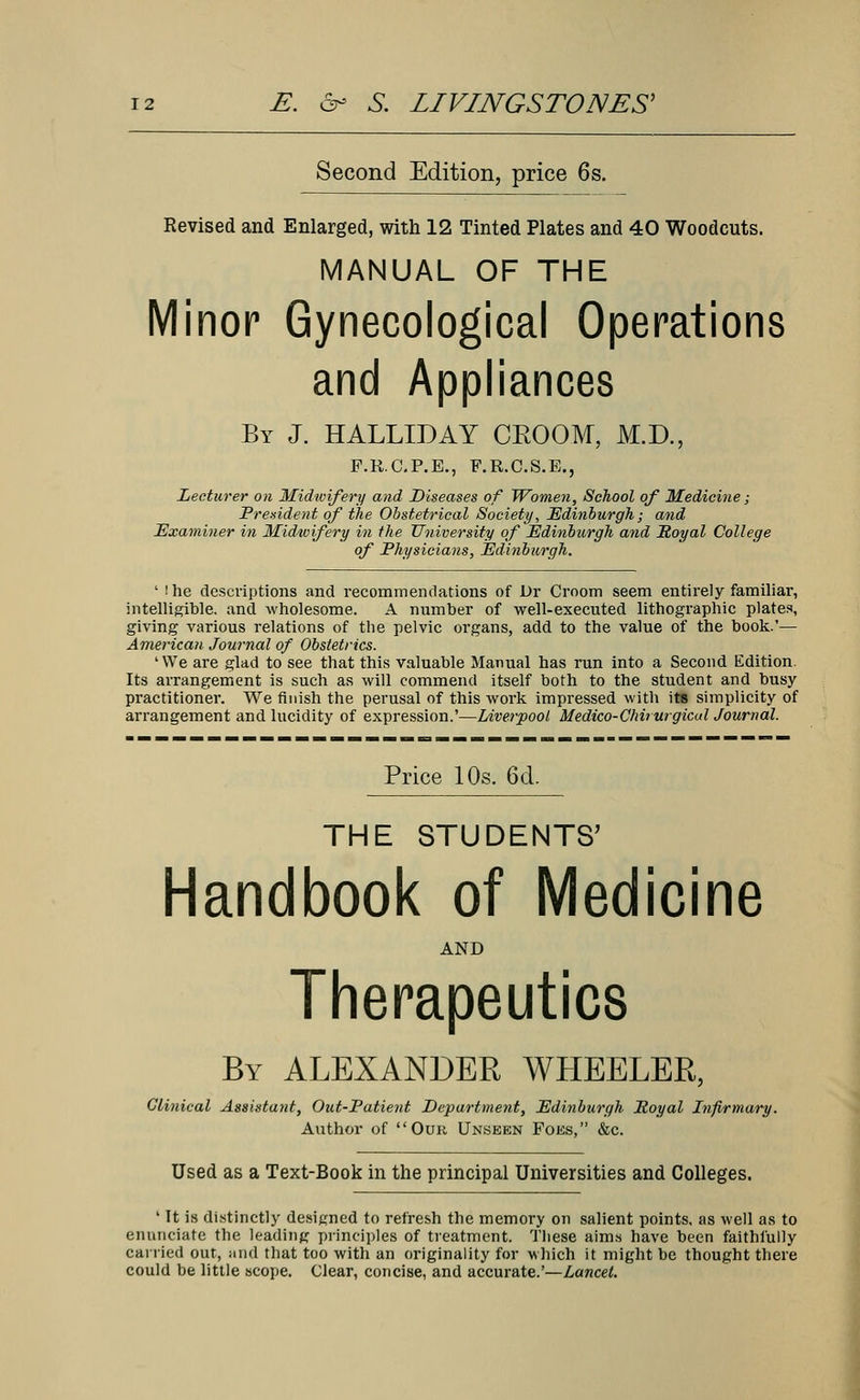 Second Edition, price 6s. Revised and Enlarged, with 12 Tinted Plates and 40 Woodcuts. MANUAL OF THE Minor Gynecological Operations and Appliances By J. HALLIDAY CEOOM, M.D., F.R.C.P.E., F.R.C.S.E., Lecturer on Midwifery and Diseases of Women, School of Medicine; President of the Obstetrical Society, Edinburgh; and Examiner in Midwifery in the University of Edinburgh and Royal College of Physicians, Edinburgh, ' she descriptions and recommendations of Dr Croom seem entirely familiar, intelligible, and wholesome. A number of well-executed lithographic plates, giving various relations of the pelvic organs, add to the value of the book.'— American Journal of Obstetrics. 'We are glad to see that this valuable Manual has run into a Second Edition. Its arrangement is such as will commend itself both to the student and busy practitioner. We finish the perusal of this work impressed with its simplicity of arrangement and lucidity of expression.'—Liverpool Medico-Chirurgicul Journal. Price 10s. 6d. THE STUDENTS' Handbook of Medicine AND Therapeutics By ALEXANDEE WHEELEE, Clinical Assistant, Out-Patient Department, Edinburgh Eoyal Infirmary. Author of Our Unseen Foes, &c. Used as a Text-Book in the principal Universities and Colleges. ' It is distinctly designed to refresh the memory on salient points, as well as to enunciate the leading principles of treatment. These aims have been faithfully carried out, and that too with an originality for which it might be thought there could be little scope. Clear, concise, and accurate.'—Lancet.
