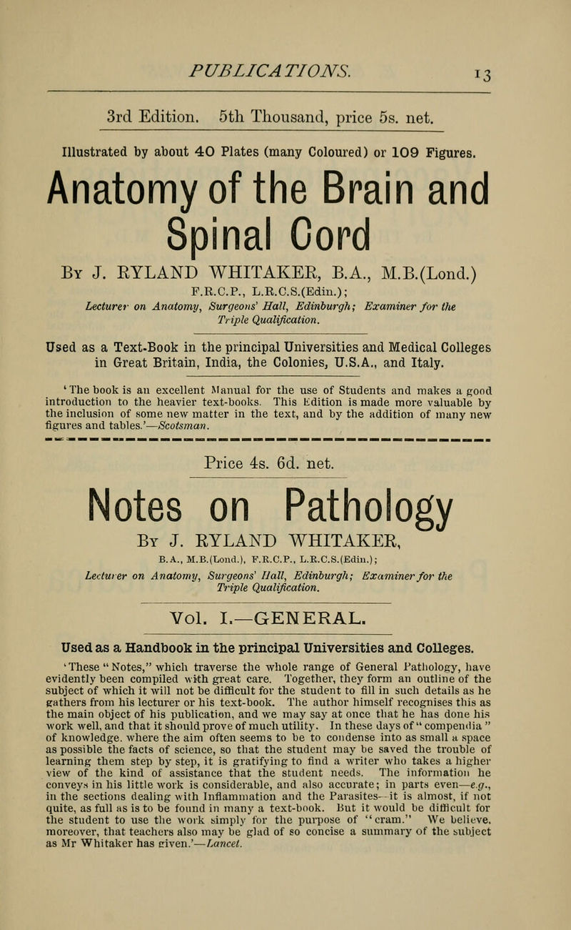 3rd Edition. 5th Thousand, price 5s. net. Illustrated by about 40 Plates (many Coloured) or 109 Figures. Anatomy of the Brain and Spinal Cord By J. RYLAND WHITAKER, B.A., M.B.(Lond.) F.R.C.P., L.R.C.S.(Edin.); Lecturer on Anatomy, Surgeons' Hall, Edinburgh; Examiner for tfie Triple Qualification. Used as a Text-Book in the principal Universities and Medical Colleges in Great Britain, India, the Colonies, U.S.A., and Italy. 'The book is an excellent Manual for the use of Students and makes a good introduction to the heavier text-books. This Edition is made more valuable by the inclusion of some new matter in the text, and by the addition of many new figures and tables.'—Scotsman. Price 4s. 6d. net. Notes on Pathology By J. RYLAND WHITAKER, B-A^M-B-iLond.), F.K.C.P., L.R.C.S.fEdin.); Lecturer on Anatomy, Surgeons' Hall, Edinburgh; Examiner for the Triple Qualification. Vol. I.—GENERAL. Used as a Handbook in the principal Universities and Colleges. 'These Notes, which traverse the whole range of General Pathology, have evidently been compiled with great care. Together, they form an outline of the subject of which it will not be difficult for the student to fill in such details as he gathers from his lecturer or his text-book. The author himself recognises this as the main object of his publication, and we may say at once that he has done his work well, and that it should prove of much utility. In these days of compendia  of knowledge, where the aim often seems to be to condense into as small a space as possible the facts of science, so that the student may be saved the trouble of learning them step by step, it is gratifying to find a writer who takes a higher view of the kind of assistance that the student needs. The information he convey* in his little work is considerable, and also accurate; in parts even—e.g., in the sections dealing with Inflammation and the Parasites--it is almost, if not quite, as full as is to be found in many a text-book. But it would be difficult for the student to use the work simply for the purpose of cram. We believe, moreover, that teachers also may be glad of so concise a summary of the subject as Mr Whitaker has riven.'—Lancet.