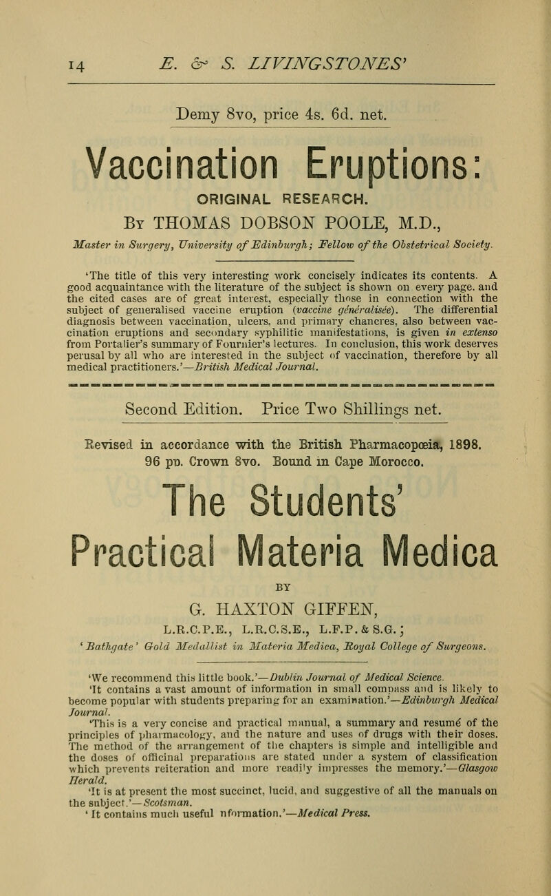 Demy 8vo, price 4s. 6d. net. Vaccination Eruptions: ORIGINAL RESEARCH. By THOMAS DOBSON POOLE, M.D., Master in Surgery, University of Edinburgh; Felloiu of the Obstetrical Society. 'The title of this very interesting work concisely indicates its contents. A good acquaintance -with the literature of the subject is shown on every page, and the cited cases are of great interest, especially those in connection with the subject of generalised vaccine eruption {vaccine gineralisee). The differential diagnosis between vaccination, ulcers, and primary chancres, also between vac- cination eruptions and secondary syphilitic manifestations, is given in extenso from Portalier's summary of Founder's lectures. In conclusion, this work deserves perusal by all who are interested in the subject of vaccination, therefore by all medical practitioners.'—British Medical Journal. Second Edition. Price Two Shillings net. Revised in accordance with the British Pharmacopoeia, 1898. 96 po. Crown 8vo. Bound in Cape Morocco. The Students' Practicai Materia Medica BY G. HAXTON GIFFEN, L.R.C.P.E., L.R.C.S.E., L.F.P.&S.G.; 'Bathgate' Gold Medallist in Materia Medica, Royal College of Surgeons. 'We recommend this little book.'—Dublin Journal of Medical Science. 'It contains a vast amount of information in small compass and is likely to become popular with students preparing for an examination.'—Edinburgh Medical Journal. 'This is a very concise and practical manual, a summary and resume* of the principles of pharmacology, and the nature and uses of drugs with their doses. The method of the arrangement of tlie chapters is simple and intelligible and the doses of officinal preparations are stated under a system of classification which prevents reiteration and more readily impresses the memory.'—Glasgow Herald. 'It is at present the most succinct, lucid, and suggestive of all the manuals on the subject.'—Scotsman. ' It contains much useful nformation.'—Medical Press.