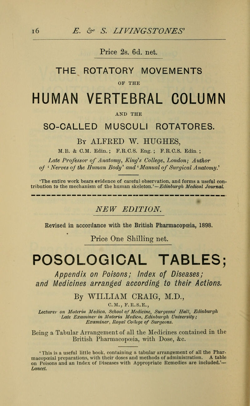 Price 2s. 6d. net. THE ROTATORY MOVEMENTS OF THE HUMAN VERTEBRAL COLUMN AND THE SO-CALLED MUSCULI ROTATORES. By ALFKED W. HUGHES, M.B. & CM. Edin.; F.R.C.S. Eng. ; F.R.C.S. Edin ; Late Professor of Anatomy, King's College, London; Author oj ' Nerves of the Human Body'' and '■Manual of Surgical Anatomy.'1 'The entire work bears evidence of careful observation, and forms a useful con- tribution to the mechanism of the human skeleton.'— Edinburgh Medical Journal. NEW EDITION. Revised in accordance with the British Pharmacopoeia, 1898. Price One Shilling net. POSOLOGICAL TABLES; Appendix on Poisons; Index of Diseases; and Medicines arranged according to their Actions. By WILLIAM CRAIG, M.D., CM., F.R.S.E., Lecturer on Materia Medica, School of Medicine, Surgeons' Hall, Edinburgh Late Examiner in Materia Medica, Edinburgh University; Examiner, Royal College of Surgeons. Being a Tabular Arrangement of all the Medicines contained in the British Pharmacopoeia, with Dose, &c. ' This is a useful little book, containing; a tabular arrangement of all the Phar- macopceial preparations, with their doses and methods of administration. A table on Poisons and an Index of Diseases with Appropriate Remedies are included.'— Lancet.