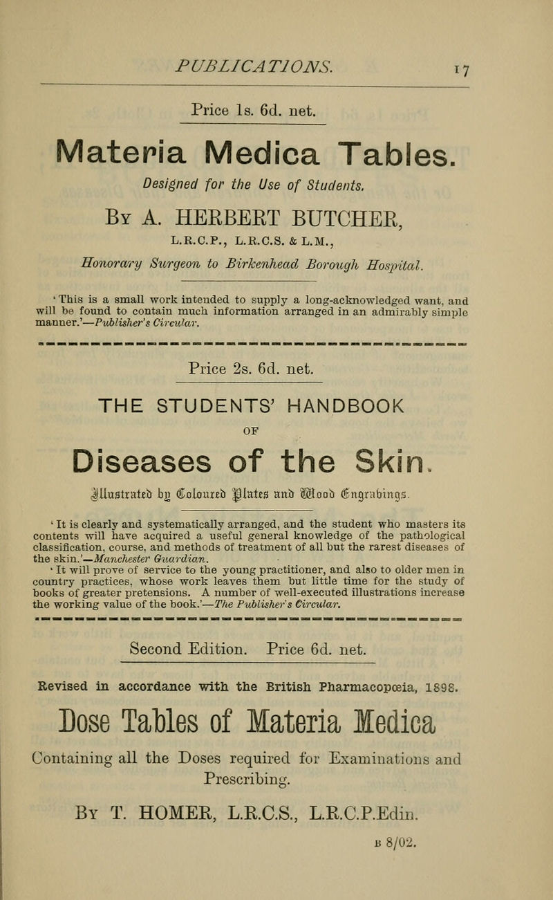 Price Is. 6d. net. Materia Medica Tables. Designed for the Use of Students. By A. HERBERT BUTCHEK, L.R.C.P., L.R.C.S. &L.M., Honorary Surgeon to Birkenhead Borough Hospital. ' This is a small work intended to supply a long-acknowledged want, and will be found to contain muck information arranged in an admirably simple manner.'—Pitblisher's Circular. Price 2s. 6d. net. THE STUDENTS' HANDBOOK OF Diseases of the Skin Illustrated bj) Colour**) |)lates ant) ffiloob (Engrabinqs. ' It is clearly and systematically arranged, and the student who masters its contents will have acquired a useful general knowledge of the pathological classification, course, and methods of treatment of all but the rarest diseases of the skin.'—Manchester Guardian. 1 It will prove of service to the young practitioner, and also to older men in country practices, whose work leaves them but little time for the study of books of greater pretensions. A number of well-executed illustrations increase the working value of the book.'—The Publisher's Circular. Second Edition. Price 6d. net. Revised in accordance with the British Pharmacopoeia, 1898. Dose Tables of Materia Medica Containing all the Doses required for Examinations and Prescribing. By T. HOMER, L.R.C.S., L.R.C.P.Edin. u 8/02.