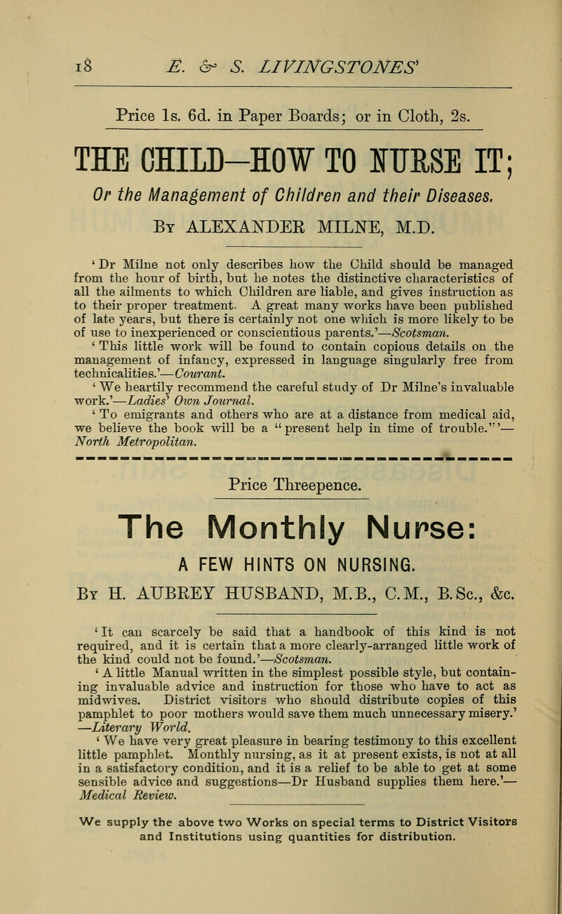 Price Is. 6d. in Paper Boards; or in Cloth, 2s. THE CHILD-HOW TO ITJRSE IT; Or the Management of Children and their Diseases. By ALEXANDER MILNE, M.D. ' Dr Milne not only describes how the Child should be managed from the hour of birth, but he notes the distinctive characteristics of all the ailments to which Children are liable, and gives instruction as to their proper treatment. A great many works have been published of late years, but there is certainly not one which is more likely to be of use to inexperienced or conscientious parents.'—Scotsman. ' This little work will be found to contain copious details on the management of infancy, expressed in language singularly free from technicalitie s.'— Courant. ' We heartily recommend the careful study of Dr Milne's invaluable work.'—Ladies1 Oion Journal. ' To emigrants and others who are at a distance from medical aid, we believe the book will be a present help in time of trouble.'— North Metropolitan. Price Threepence. The Monthly Nurse: A FEW HINTS ON NURSING. By H. AUBREY HUSBAND, M.B., CM., B.Sc., &c. ' It can scarcely be said that a handbook of this kind is not required, and it is certain that a more clearly-arranged little work of the kind could not be found.'—Scotsman. 1 A little Manual written in the simplest possible style, but contain- ing invaluable advice and instruction for those who have to act as midwives. District visitors who should distribute copies of this pamphlet to poor mothers would save them much unnecessary misery.' —Literary World. 1 We have very great pleasure in bearing testimony to this excellent little pamphlet. Monthly nursing, as it at present exists, is not at all in a satisfactory condition, and it is a relief to be able to get at some sensible advice and suggestions—Dr Husband supplies them here.'— Medical Review. We supply the above two Works on special terms to District Visitors and Institutions using quantities for distribution.