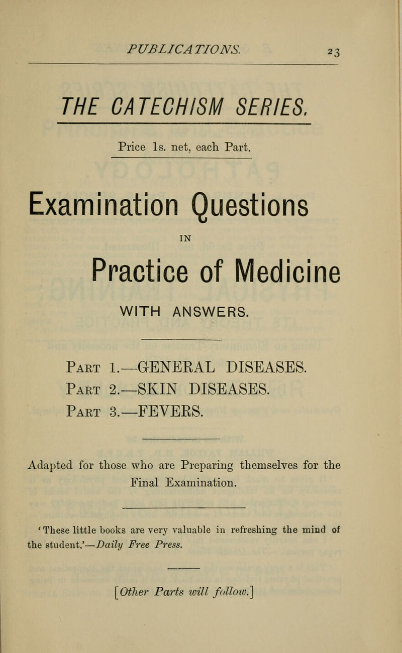 THE CATECHISM SERIES. Price Is. net, each Part. Examination Questions IN Practice of Medicine WITH ANSWERS. Part 1.—GENEKAL DISEASES. Part 2.—SKIN DISEASES. Part 3.—FEVEKS. Adapted for those who are Preparing themselves for the Final Examination. ' These little books are very valuable in refreshing the mind of the student,'—Daily Free Press. [Other Parts ivill follow.]