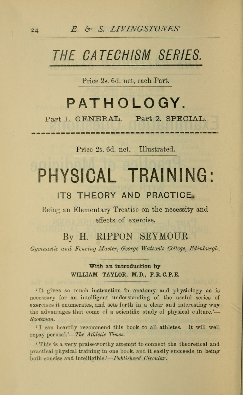 THE CATECHISM SERIES. Price 2s. 6d. net, each Part. PATHOLOGY. Part 1. GENEEAL. Part 2. SPECIAL. Price 2s. 6d. net. Illustrated. PHYSICAL TRAINING: ITS THEORY AND PRACTICE. Being an Elementary Treatise on the necessity and effects of exercise. By H. EIPPON SEYMOUR Gymnastic arid Fencing Master, George Watson's College, Edinburgh. With an introduction by WILLIAM TAYLOR, M.D., F.R.C.P.E. ' It gives so much instruction in anatomy and physiology as is necessary for an intelligent understanding of the useful series of exercises it enumerates, and sets forth in a clear and interesting Avay the advantages that come of a scientific study of physical culture.'— Scotsman. 11 can heartily recommend this book to all athletes. If. will well repay perusal.'—The Athletic Times. ' This is a very praiseworthy attempt to connect the theoretical and practical physical training in one book, and it easily succeeds in being both concise and intelligible.'—Publishers'' Circular.