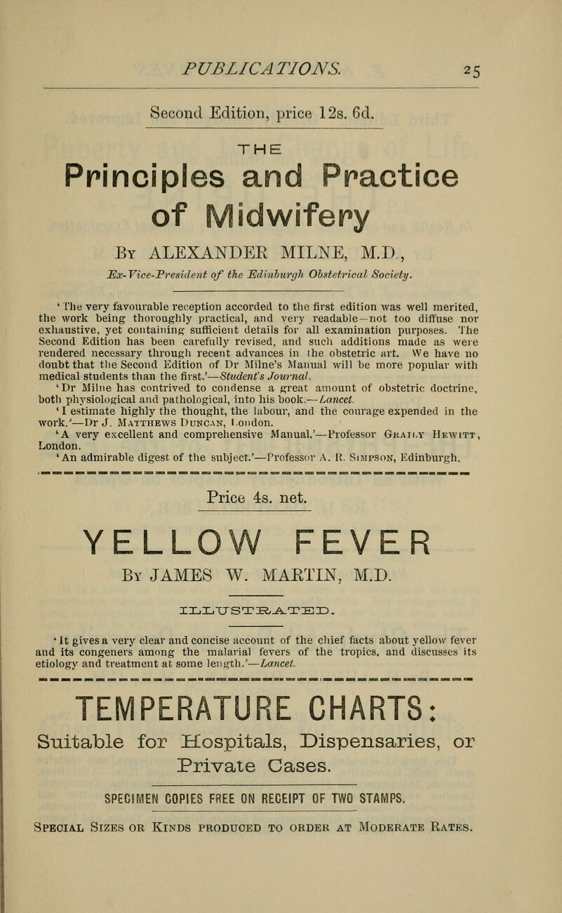 PUB LICA TIONS. 2 5 Second Edition, price 12s. 6d. THE Principles and Practice of Midwifery By ALEXANDER MILNE, M.D., JEx-Vice-President of the Edinburgh Obstetrical Society. 1 The very favourable reception accorded to the first edition was well merited, the work being thoroughly practical, and very readable—not too diffuse nor exhaustive, yet containing sufficient details for all examination purposes. The Second Edition has been carefully revised, and such additions made as were rendered necessary through recent advances in the obstetric art. We have no doubt that the Second Edition of Dr Milne's Manual will be more popular with medical students than the first.'—Student's Journal. 'Dr Milne has contrived to condense a great amount of obstetric doctrine, both physiological and pathological, into his book.—Lancet. 41 estimate highly the thought, the labour, and the courage expended in the work.'—Dr J. Matthews Duncan, London. 'A very excellent and comprehensive Manual.'—Professor Gkaii.y Hewitt, London. 'An admirable digest of the subject.'—Professor A. It. Simpson, Edinburgh. Price 4s. net. YELLOW FEVER By JAMES W. MARTIN, M.D. ILLTJSTBATED. 'It gives a very clear and concise account of the chief facts about yellow fever and its congeners among the malarial fevers of the tropics, and discusses its etiology and treatment at some length.'—Lancet. TEMPERATURE CHARTS: Suitable for Hospitals, Dispensaries, or Private Cases. SPECIMEN COPIES FREE ON RECEIPT OF TWO STAMPS. Special Sizes or Kinds produced to order at Moderate Rates.
