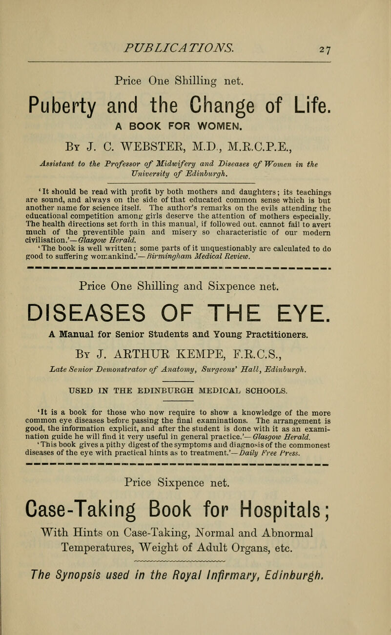 Price One Shilling net. Puberty and the Change of Life. A BOOK FOR WOMEN. By J. C. WEBSTER, M.D., M.RC.P.E, Assistant to the Professor of Midwifery and Diseases of Women in the University of Edinburgh. ' It should be read with profit by both mothers and daughters; its teachings are sound, and always on the side of that educated common sense which is but another name for science itself. The author's remarks on the evils attending the educational competition among girls deserve the attention of mothers especially. The health directions set forth in this manual, if followed out. cannot fail to avert much of the preventible pain and misery so characteristic of our modern civilisation.'—Glasgow Herald. 'The book is well written; some parts of it unquestionably are calculated to do good to suffering womankind.'—Birmingham Medical Review. Price One Shilling and Sixpence net. DISEASES OF THE EYE, A Manual for Senior Students and Young Practitioners. By J. ARTHUR KEMPE, F.R.C.S., Late Senior Demonstrator of Anatomy, Surgeons' Hall, Edinburgh. USED IN THE EDINBURGH MEDICAL SCHOOLS. 'It is a book for those who now require to show a knowledge of the more common eye diseases before passing the final examinations. The arrangement is good, the information explicit, and after the student is done with it as an exami- nation guide he will find it very useful in general practice.'— Glasgow Herald. ' This book gives a pithy digest of the symptoms and diagnosis of the commonest diseases of the eye with practical hints as to treatment.'—Daily Free Press. Price Sixpence net. Case-Taking Book for Hospitals; With Hints on Case-Taking, Normal and Abnormal Temperatures, Weight of Adult Organs, etc. The Synopsis used in the Royal Infirmary, Edinburgh.