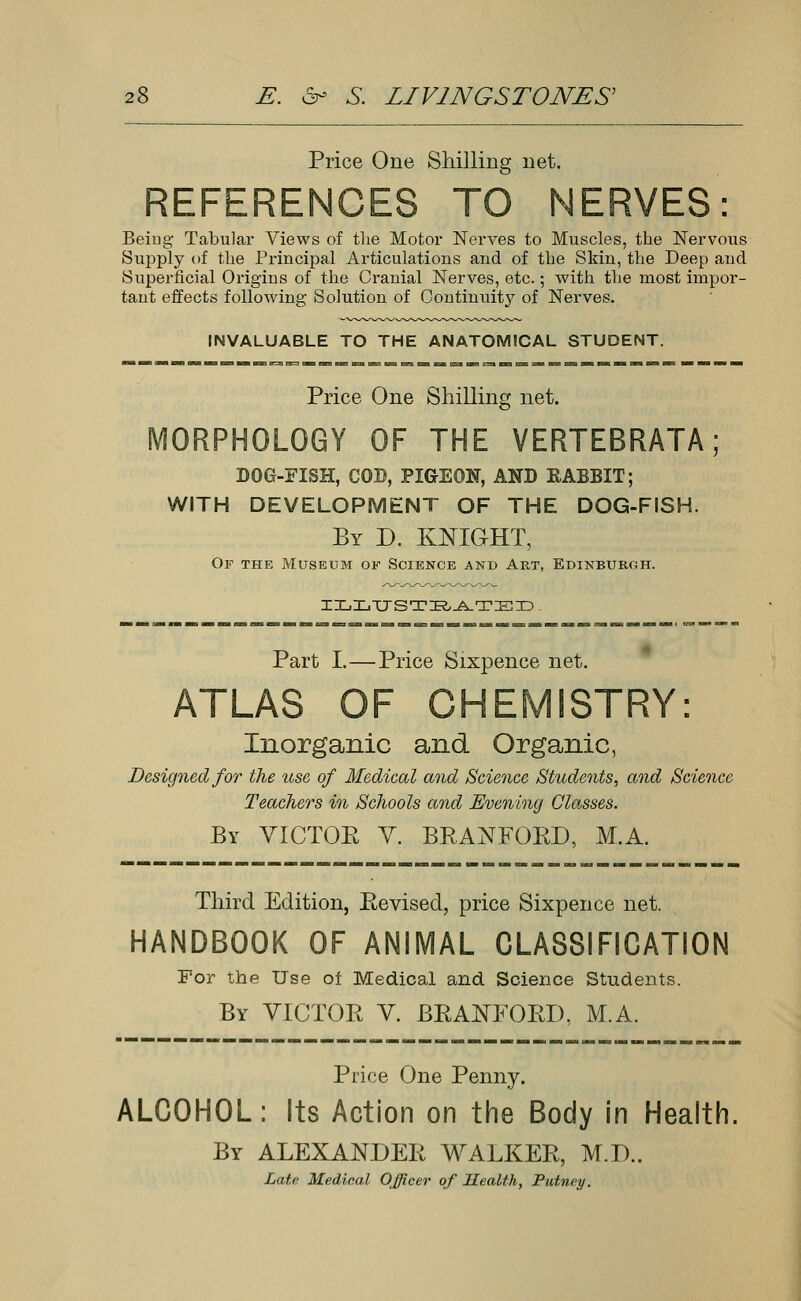 Price One Shilling net. REFERENCES TO NERVES: Being Tabular Views of the Motor Nerves to Muscles, the Nervous Supply of the Principal Articulations and of the Skin, the Deep and Superficial Origins of the Cranial Nerves, etc.; with the most impor- tant effects following Solution of Continuity of Nerves. INVALUABLE TO THE ANATOMICAL STUDENT. Price One Shilling net. MORPHOLOGY OF THE VERTEBRATA; DOG-FISH, COD, PIGEON, AND RABBIT; WITH DEVELOPMENT OF THE DOG-FISH. By D. KNIGHT, Of the Museum of Science and Art, Edinburgh. ILIiTJSTBATED . Part I.—Price Sixpence net. ATLAS OF CHEMISTRY: Inorganic and Organic, Designed for the use of Medical and Science Students, and Science Teachers in Schools and Evening Glasses. By VICTOR V. BRADFORD, M.A. Third Edition, Revised, price Sixpence net. HANDBOOK OF ANIMAL CLASSIFICATION For the Use of Medical and Science Students. By VICTOR V. BRADFORD, M.A. Price One Penny. ALCOHOL: Its Action on the Body in Health. By ALEXANDER WALKER, M.D.. Late Medical Officer of Health, Putney.