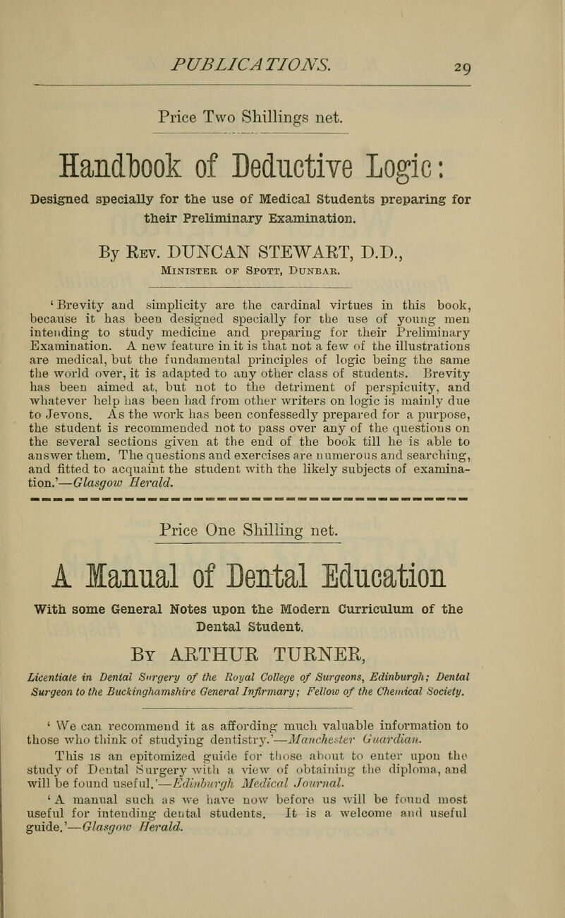 Price Two Shillings net. Handbook of Deductive Logic: Designed specially for the use of Medical Students preparing for their Preliminary Examination. By Kbv. DUNCAN STEWAET, D.D., Minister of Spott, Dunbar, ' Brevity and simplicity are the cardinal virtues in this book, because it has beeu designed specially for the use of young men intending to study medicine and preparing for their Preliminary Examination. A new feature in it is that not a few of the illustrations are medical, but the fundamental principles of logic being the same the world over, it is adapted to any other class of students. Brevity has been aimed at, but not to the detriment of perspicuity, and whatever help lias been had from other writers on logic is mainly clue to Jevons. As the work has been confessedly prepared for a purpose, the student is recommended not to pass over any of the questious on the several sections given at the end of the book till he is able to answer them. The questions and exercises are n umerous and searching, and fitted to acquaint the student with the likely subjects of examina- tion.'—Glasgow Herald. Price One Shilling net. A Manual of Dental Education With some General Notes upon the Modern Curriculum of the Dental Student. By ARTHUR TURNER, Licentiate in Dental Surgery of the Royal College of Surgeons, Edinburgh; Dental Surgeon to the Buckinghamshire General Infirmary; Fellotv of the Chemical Society. ' We can recommend it as affording much valuable information to those who think of studying dentistry.'—Manchester Guardian. This is an epitomized guide for those about to enter upon the study of Dental Surgery with a view of obtaining the diploma, and will be found useful.'—Edinburgh Medical Journal. ' A manual such as we have now before us will be found most useful for intending dental students. It is a welcome and useful guide.'—Glasgow Herald.