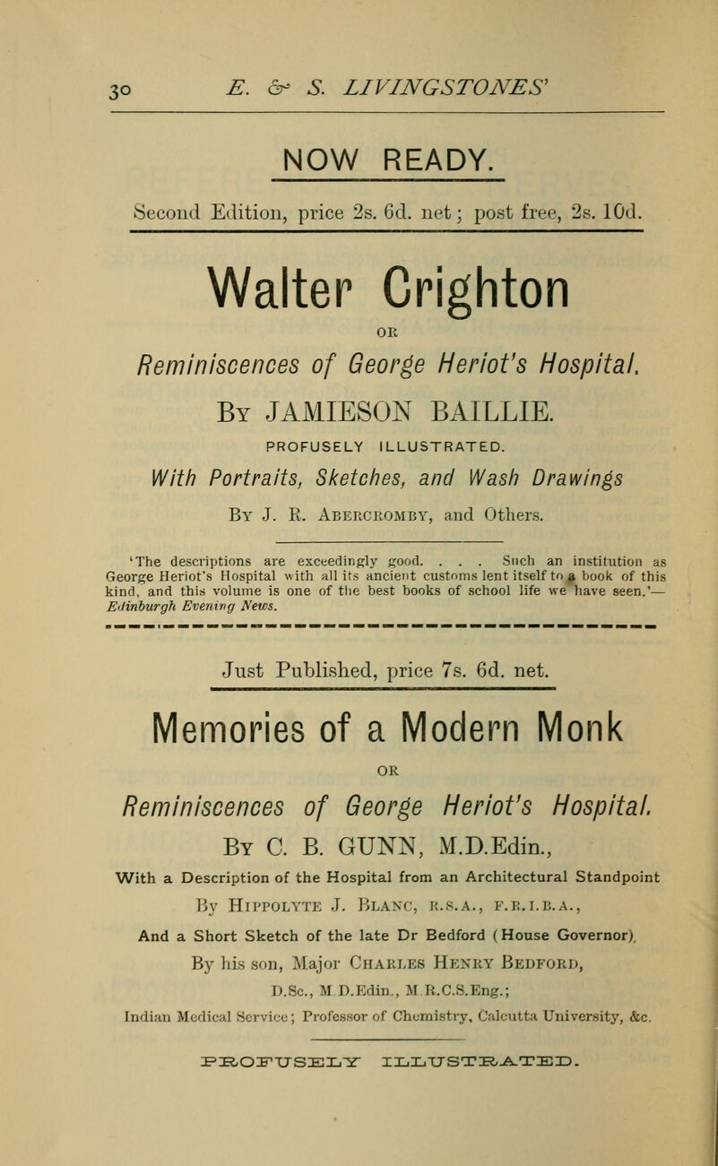 NOW READY. Second Edition, price 2s. 6d. net; post free, 2s. lOd. Walter Crighton OR Reminiscences of George Heriot's Hospital, By JAMIESON BAILLIE. PROFUSELY ILLUSTRATED. With Portraits, Sketches, and Wash Drawings By J. R. Abercromby, and Others. 'The descriptions are exceedingly good. . . . Such an institution as George Heriot's Hospital with all its ancient customs lent itself to # book of this kind, and this volume is one of the best books of school life we have seen.'— Edinburgh Evening News. Just Published, price 7s. 6d. net. Memories of a Modern Monk OR Reminiscences of George Heriot's Hospital. By C. B. GUNN, M.D.Edin., With a Description of the Hospital from an Architectural Standpoint By Hippolyte J. Blanc, k.s.a., f.b.i.b.a., And a Short Sketch of the late Dr Bedford (House Governor), By his son, Major Charles Henby Bedford, D.Sc, M.D.Edin., M.R.C.S.Eng.; Indian Medical Service ; Professor of Chemistry, Calcutta University, &c. PROFUSELY ILLUSTBATED.