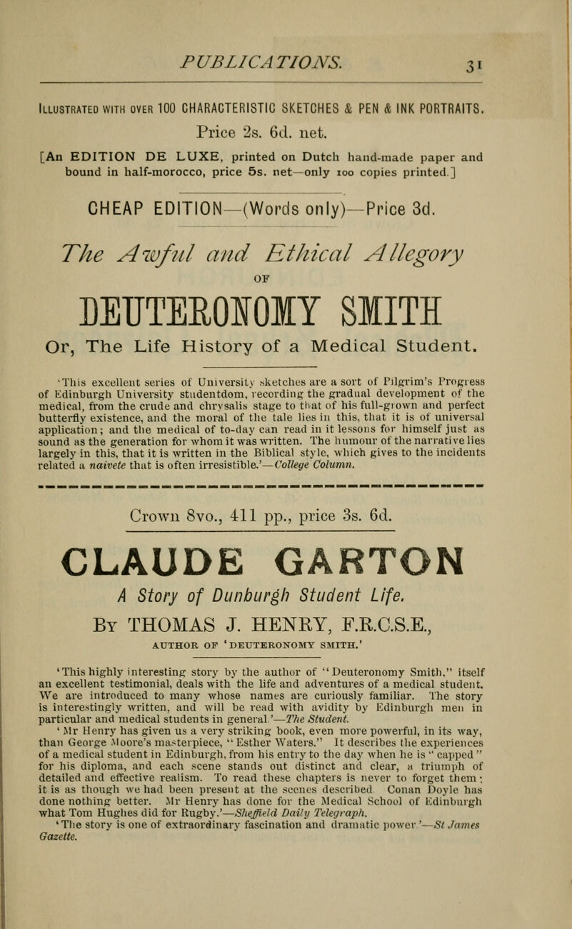 Illustrated with over 100 CHARACTERISTIC SKETCHES & PEN & INK PORTRAITS. Price 2s. 6d. net. [An EDITION DE LUXE, printed on Dutch hand-made paper and bound in half-morocco, price 5s. net—only ioo copies printed.] CHEAP EDITION—(Words only)—Price 3d. The Awful and Ethical Allegory OF EEUTEE0I0IY SMITH Or, The Life History of a Medical Student. •This excellent series of University sketches are a sort of Pilgrim's Progress of Edinburgh University studentdom, recording the gradual development of the medical, from the crude and chrysalis stage to that of his full-grown and perfect butterfly existence, and the moral of the tale lies in this, that it is of universal application; and the medical of to-day can read in it lessons for himself just as sound as the generation for whom it was written. The humour of the narrative lies largely in this, that it is written in the Biblical style, which gives to the incidents related a naivete that is often irresistible.'—College Column. Crown 8vo., 411 pp., price 3s. 6d. CLAUDE GARTON A Story of Dunburgh Student Life. By THOMAS J. HENRY, F.R.C.S.E., AUTHOR OF 'DEUTERONOMY SMITH.' 'This highly interesting story by the author of Deuteronomy Smith. itself an excellent testimonial, deals with the life and adventures of a medical student. We are introduced to many whose names are curiously familiar. The story is interestingly written, and will be read with avidity by Edinburgh men in particular and medical students in general'—The Student. 1 Mr Henry has given us a very striking book, even more powerful, in its way, than George Moore's masterpiece,  Esther Waters. It describes the experiences of a medical student in Edinburgh, from his entry to the day when he is  capped  for his diploma, and each scene stands out distinct and clear, a triumph of detailed and effective realism. To read these chapters is never to forget them; it is as though we had been present at the scenes described Conan Doyle has done nothing better. Mr Henry has done for the Medical School of Edinburgh what Tom Hughes did for Rugby.'—Sheffield Daily Telegraph. 'The story is one of extraordinary fascination and dramatic power '—Si James Gazette.