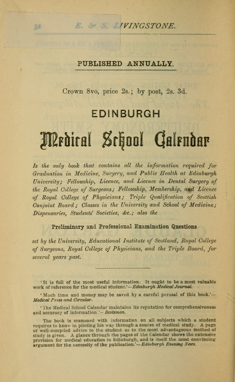 TVINGSTONE. PUBLISHED ANNUALLY. Crown 8vo, price 2s.; by post, 2s. 3d. EDINBURGH JIMirai &r|ooI QHipniap Is the only book that contains all the information required for Graduation in Medicine, Surgery, and Public Health at Edinburgh University; Fellowship, Licence, and Licence in Dental Surgery of the Royal College of Surgeons; Fellowship, Membership, and Licence of Royal College of Physicians; Triple Qualification of Scottish Conjoint Board; Classes in the University and School of Medicine; Dispensaries, Students^ Societies, &c; also the Preliminary and Professional Examination Questions set by the University, Educational Institute of Scotland, Royal College of Swgeons, Royal College of Physicians, and the Triple Board, fov several years past. 'It is full of the most useful information. It ought to be a most valuable work of reference for the medical student.'—Edinburgh Medical Journal. ' Much time and money may be saved by a careful perusal of this book.'— Medical Press and Circular. 'The Medical School Calendar maintains its reputation for comprehensiveness and accuracy of information.'— Scotsman. The book is crammed with information on all subjects which a student requires to know in piloting his way through a course of medical study. A page of well-compiled advice to the student as to the most advantageous method of study is given. A glance throutrh the pages of the Calendar shows the extensive provision for medical education in Edinburgh, and is itself the most convincing argument for the necessity of the publication.'—Edinburgh Evening News.