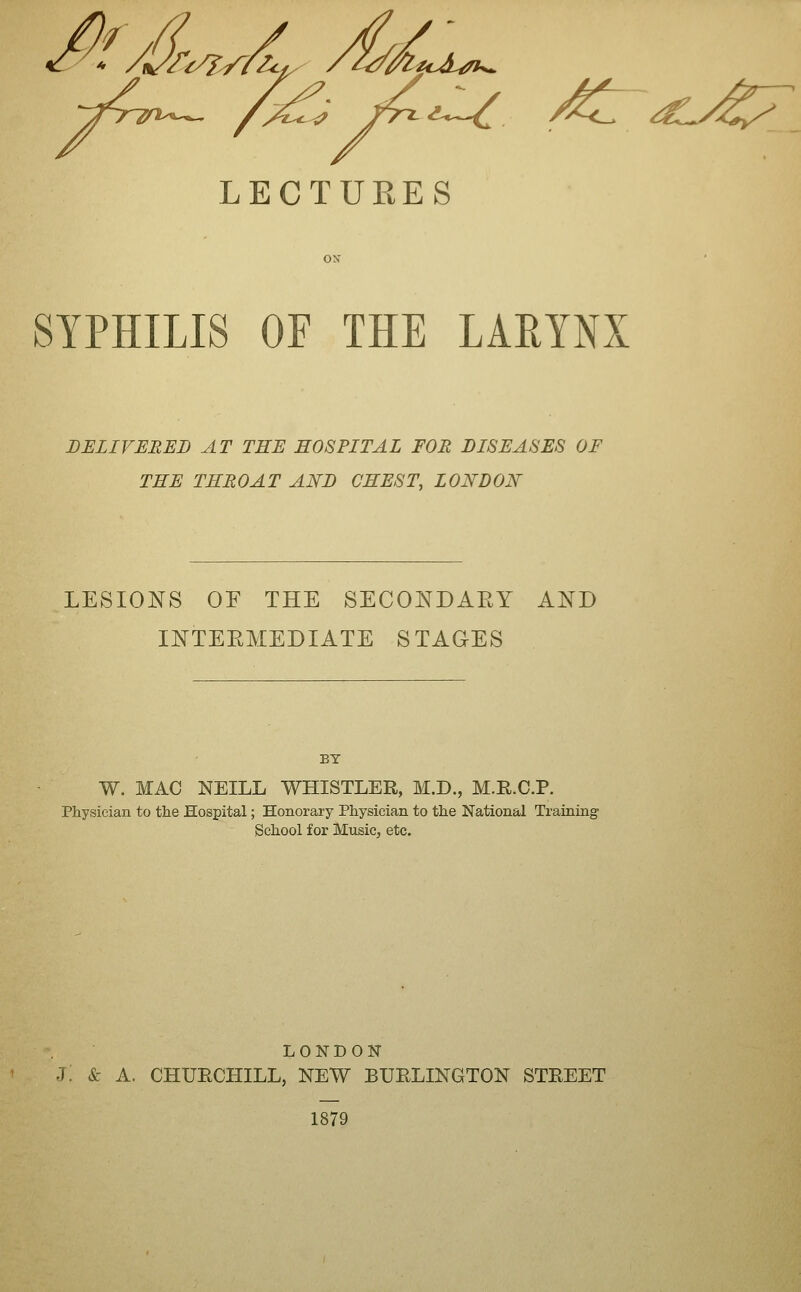 LECTURES SYPHILIS OF THE LARYNX DELIVEREI) AT THE HOSPITAL FOR DISEASES OF THE THROAT AND CHEST, LONDON LESIONS OF THE SECONDAEY AND INTEEMEDIATE S TAGES BY W. MAC NEILL WHISTLER, M.D., M.R.C.P. Physician to the Hospital; Honorary Physician to the National Training School for Music, etc. LONDON J: & A. CHUECHILL, NEW BUELINGTON STEEET 1879