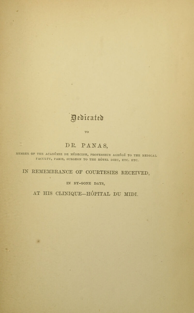 -etrk^hir DE. pa:n'as MEMBER OF THE ACADEMIE DE MEDECINE, PEOFESSEUR AGREGE TO THE MEDICAL FACULTY, PARIS, SURGEON TO THE HOTEL DIEU, ETC. ETC. IN REMEMBEANCE OF COURTESIES RECEIVED, rN BY-GOXE DATS, AT HIS CLINIQUE—HOPITAL DU MIDI.