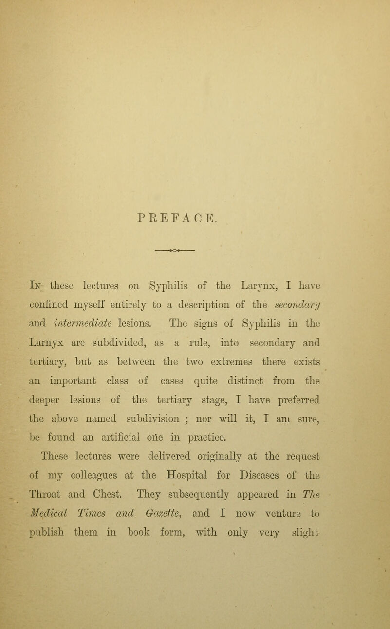 PEEFACE. In these lectures on Sypliilis of the Larynx, I have confined myself entirely to a description of the secondary and iiitermediate lesions. Tlie signs of Syphilis in the Larnyx are subdivided, as a rule, into secondary and tertiary, but as between the two extremes there exists an important class of cases quite distinct from the deeper lesions of the tertiary stage, I have preferred the above named subdivision ; nor will it, I am sure, }je found an artificial oiie in practice. These lectures were delivered originally at the request of my colleagues at the Hospital for Diseases of the Throat and Chest. They subsequently appeared in Tlie Medical Times and Gazette, and I now venture to publish them in book form, with only very slight-