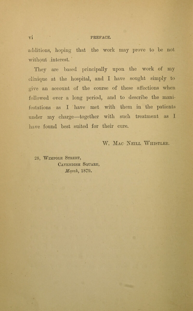 additions, hoping that the work may prove to be not without interest. They are leased principally upon the work of my clinique at the hospital, and I have sought simply to dve an account of the course of these affections when followed over a long period, and to describe the mani- festations as I have met with them in the patients under my charge—together with such treatment as I have found best suited for their cure. W. Mac ^eill Whistler. 28, WiMPOLE Street, Cavendish Square, March, 1879.