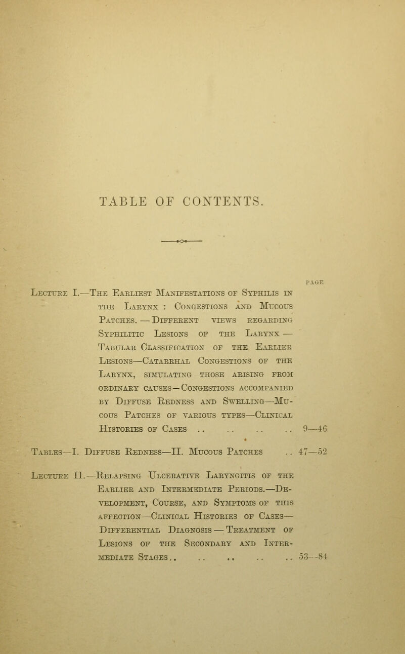 TABLE OF CONTENTS, Lecttjre I.—The Earliest Manifestation's of Syphilis in THE Laeynx : Congestions and Mucous Patches.—Diffeeent views eegaeding Syphilitic Lesions of the Laeynx — Tabltlae Classification of the Eaelier Lesions—Cataeehal Congestions of the Laeynx, sijculating those aeising feom OEDINAEY CAUSES —Congestions accompanied BY Diffuse Redness and Swelling—Mu- cous Patches of taeious types—Clinical Histoeies of Cases .. .. .. .. 9—46 Tables—I. Diffuse Redness—II. Mucous Patches . . 47—52 Lectuee II.—Relapsing Ulceeative Laeyngitis of the Eaeliee and Intbe^iediate Peeiods.—De- velopment, CouESE, AND Symptoms of this affection—Clinical Histoeies of Cases— DlFFEEENTIAL DIAGNOSIS — TeEATMENT OF Lesions of the Secondaey and Intee- mediate Stages.. .. .. .. .. o3--84