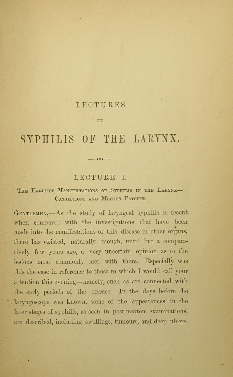 LECTUEES o^r SYPHILIS OF THE LAEYNX. LECTUEE I. The Eaeliest Manifestations of Stphzlis in the Laetnx— CoNaESTioNS and Mucous Patches. Gentlemen,—As tlie study of laryngeal sypliilis is recent when compared with the investigations that have been made into the manifestations of this disease in other organs, there has existed, naturally enough, until hut a compara- tivel}^ few years ago, a very uncertain opinion as to the lesions most commonly met with there. Especially was this the case in reference to those to Avhich I would call your attention this evening—namely, such as are connected with the early periods of the disease. In the days before the laryngoscope was known, some of the appearances in the later stages of syphilis, as seen in post-mortem examinations, are described, including swellings, tumours, and deep ulcers.