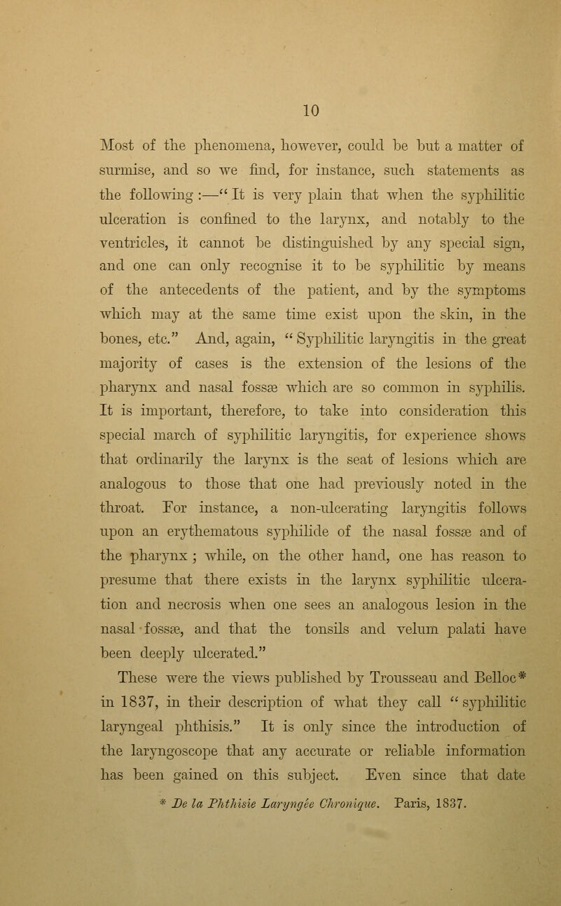 Most of tlie plienomena, however, conld be but a matter of surmise, and so we find, for instance, such, statements as tlie following :— It is very plain tliat when the syphilitic ulceration is confined to the larynx, and notably to the ventricles, it cannot be distinguished by any special sign, and one can only recognise it to be syphilitic by means of the antecedents of the patient, and by the symptoms which may at the same time exist upon the skin, in the bones, etc. And, again,  Syphilitic laryngitis in the great majority of cases is the extension of the lesions of the phar3rnx and nasal fossse which are so common in syphilis. It is important, therefore, to take into consideration this special march of syphilitic laryngitis, for experience shows that ordinarily the larynx is the seat of lesions which are analogous to those that one had previously noted in the throat. For instance, a non-ulcerating laryngitis follows upon an erythematous syphiLide of the nasal fossae and of the pharynx j while, on the other hand, one has reason to presume that there exists in the larynx syphilitic ulcera- tion and necrosis when one sees an analogous lesion in the nasal fossae, and that the tonsils and velum palati have been deeply ulcerated. These were the views published by Trousseau and Belloc* in 1837, in their description of what they call ''syphilitic laryngeal phthisis. It is only since the introduction of the laryngoscope that any accurate or reliable information has been gained on this subject. Even since that date * De la Fhthisie Laryngee Chronique. Paris, 1837.