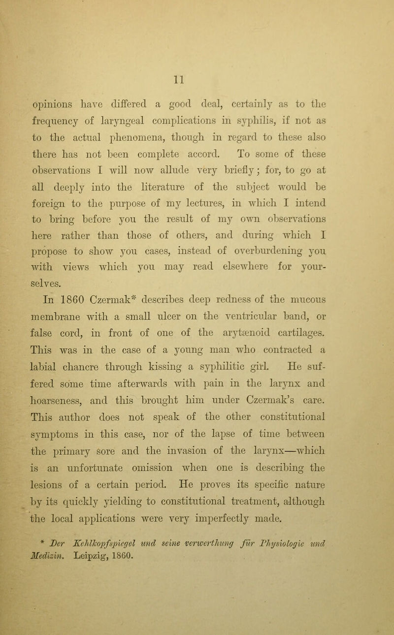 opinions have differed a good deal, certainl}^ as to the frequency of laryngeal complications in syphilis, if not as to the actual phenomena, though in regard to these also there has not been complete accord. To some of these observations I will now allude very briefly; for, to go at all deeply into the literature of the subject would be foreign to the purpose of my lectures, in which I intend to bring before you the result of my own observations here rather than those of others, and during which I propose to show you cases, instead of overburdening you with views which you may read elsewhere for your- selves. In 1860 Czermak^ describes deep redness of the mucous membrane with a small ulcer on the ventricular band, or false cord, in front of one of the arytaenoid cartilages. This was in the case of a young man who contracted a labial chancre through kissing a syphilitic girl. He suf- fered some time afterwards with pain in the larynx and hoarseness, and tliis brought him under Czermak's care. This author does not speak of the other constitutional symptoms in this case, nor of the lapse of time between the primary sore and the invasion of the larynx—which is an unfortunate omission when one is describing the lesions of a certain period. He proves its specific nature by its quickly yielding to constitutional treatment, although the local applications were very imperfectly made. * Der KeMkopfSpiegel unci seine verwerthung fur Physiologie unci Medizin. Leipzig, 1860.