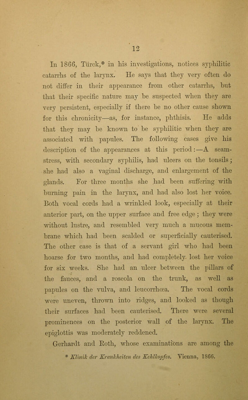 In 1866, Tiirck,* in liis investigations, notices syphilitic catarrhs of the larynx. He says that they very often do not differ in their appearance from other catarrhs, but that their specific nature may be suspected when they are very persistent, especially if there be no other cause shown for this chronicity—as, for instance, phthisis. He adds that they may be known to be syphilitic when they are associated with papules. The following cases give his description of the appearan,ces at this period: —A seam- stress, with secondary syphilis, had ulcers on the tonsils; she had also a vaginal discharge, and enlargement of the glands. For three months she had been suffering with burning pain in the larynx, and had also lost her voice. Both vocal cords had a wrinkled look, especially at their anterior part, on the upper surface and free edge; they were without lustre, and resembled very much a mucous mem- brane which had been scalded or superficially cauterised. The other case is that of a servant girl who had been hoarse for two months, and had completely- lost her voice for six weeks. She had an ulcer between the pillars of the fauces, and a roseola on the trunk, as well as papules on the vulva, and leucorrhoea. The vocal cords were uneven, thrown into ridges, and looked as though their surfaces had been cauterised. There were several prominences on the posterior wall of the larynx. The epiglottis was moderately reddened. Gerhardt and Eoth, whose examinations are among the * Klinik der KranJcheiten des Kehlkopfes. Yienna, 1866.