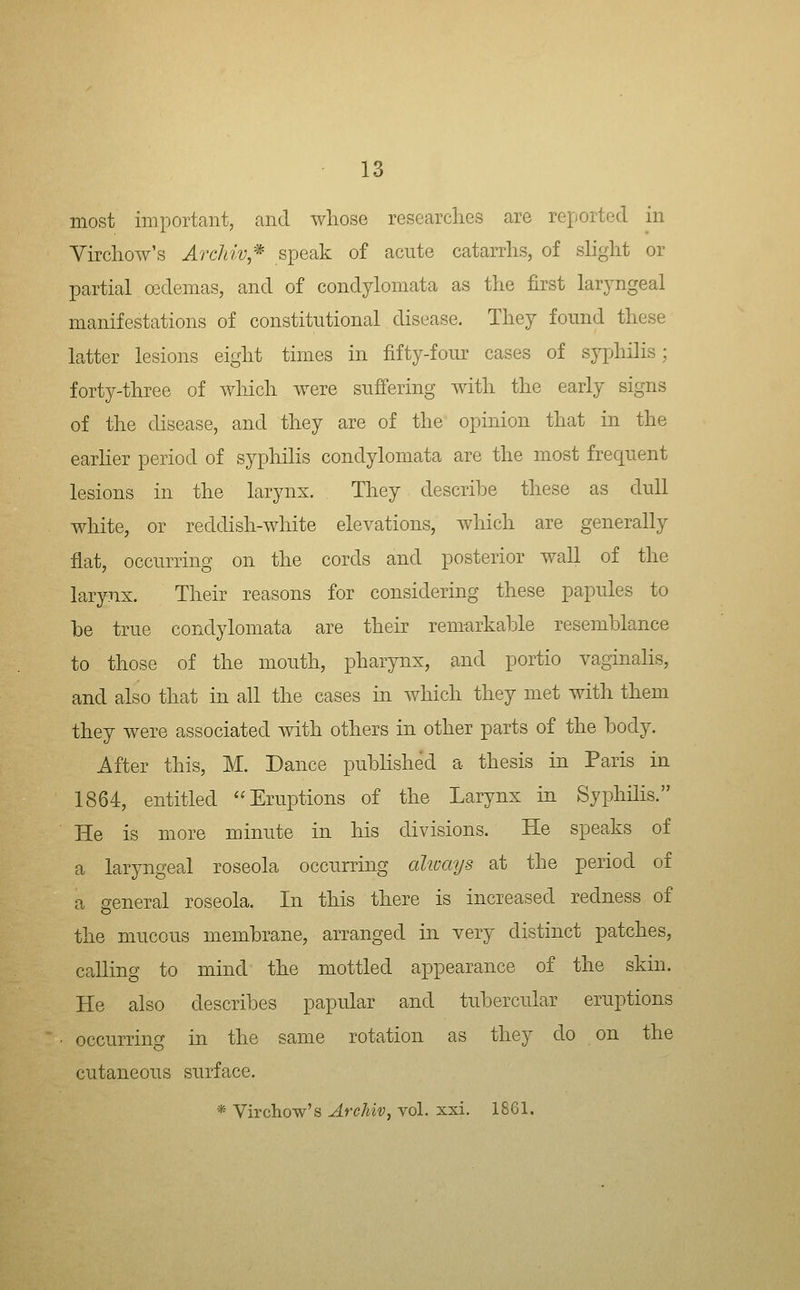 most important, and whose researches are reported in Yirchow's Archiv;^ speak of acute catarrhs, of slight or partial osdemas, and of condylomata as the first laryngeal manifestations of constitutional disease. They found these latter lesions eight times in fifty-four cases of syphilis; forty-three of wliich were suffering with the early signs of the disease, and they are of the opinion that in the earlier period of syphilis condylomata are the most frequent lesions in the larynx. They describe these as dull white, or reddish-white elevations, which are generally flat, occurring on the cords and posterior wall of the larynx. Their reasons for considering these papules to be true condylomata are their remarkable resemblance to those of the mouth, pharynx, and portio vaginalis, and also that in all the cases in which they met with them they were associated with others in other parts of the body. After this, M. Dance published a thesis in Paris in 1864, entitled Eruptions of the Larynx in Syphilis. He is more minute in his divisions. He speaks of a laryngeal roseola occurring aliuays at the period of a general roseola. In this there is increased redness of the mucous membrane, arranged in very distinct patches, calling to mind the mottled appearance of the skin. He also describes papular and tubercular eruptions occurring in the same rotation as they do on the cutaneous surface. * Virchow's Archiv, vol. xxi. 1861.