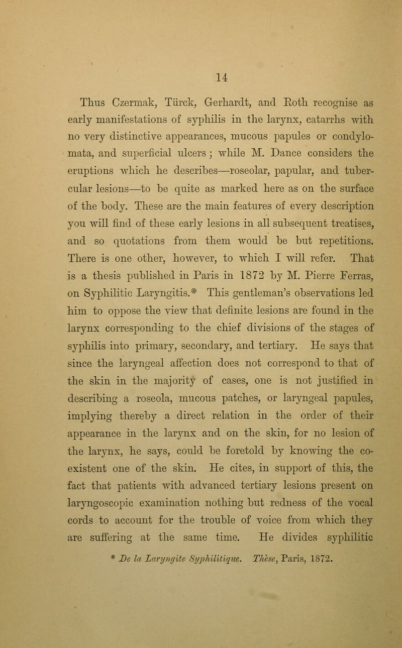 Thus Czermak, Tiirck, G-erhardt, and Roth, recognise as early manifestations of syphilis in the larynx, catarrhs with no very distinctive appearances, mucous papules or condylo- mata, and superficial ulcers; while M. Dance considers the eruptions which he describes—roseolar, papular, and tuber- cular lesions—to be quite as marked here as on the surface of the body. These are the main features of every description you will find of these early lesions in all subsequent treatises, and so quotations from them would be but repetitions. There is one other, however, to which I will refer. That is a thesis published in Paris in 1872 by M. Pierre Perras, on Syphilitic Laryngitis.* This gentleman's observations led him to oppose the view that definite lesions are found in the larynx corresponding to the chief divisions of the stages of syphilis into primary, secondary, and tertiary. He says that since the laryngeal affection does not correspond to that of the skin in the majority of cases, one is not justified in describing a roseola, mucous patches, or laryngeal papules, implying thereby a direct relation in the order of their appearance in the larynx and on the skin, for no lesion of the larynx, he says, could be foretold by knowing the co- existent one of the skin. He cites, in support of this, the fact that patients with advanced tertiary lesions present on laryngoscopic examination nothing but redness of the vocal cords to account for the trouble of voice from which they are suffering at the same time. He divides syphilitic * De la Larync/ite Syphilitique. These, Paris, 1872.